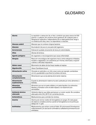241
GLOSARIO
Aborto La expulsión o extracción de un feto o embrión que pesa menos de 500
gramos o cualquier otro producto de la gestación de cualquier peso o
designación específica, independiente de su edad gestacional, tenga o
no evidencia de vida y sea o no espontáneo o inducido.
Absceso estéril Absceso que no contiene ninguna bacteria.
Absceso Acumulación de pus en una parte del organismo.
Acrocianosis	 Coloración azulada únicamente de boca y/o extremidades.
Aftas	 Úlceras de la boca.
Agente patógeno Un organismo o microorganismo que causa enfermedad.
Alergias Reacción inmunológica del organismo hacia ciertos alergenos inhalados,
tocados o deglutidos y se caracteriza por rinorrea, estornudos, erupción
cutánea o dificultad respiratoria.
Aleteo nasal Movimiento de aleteo de las fosas nasales al respirar.
Algodoncillo 	 Véase Candidiasis bucal.
Alimentación activa Consiste en estimular a un niño a que coma, por ejemplo, sentándose
con él y ayudándole a que lleve la cuchara a la boca.
Alimentación
complementarios
Alimentación que se da además de la leche materna.
Alimentación
suplementaria
Cuando la alimentación materna ha sido sustituida por otros alimentos o
bebidas.
Alimentos
semisólidos
Alimentos que son en parte sólidos y en parte líquidos. Los alimentos
blandos y húmedos como el atole espeso o la mazamorra son
semisólidos.
Ambiente térmico
adecuado
Ambiente ideal en que debe permanecer un recién nacido. Se considera
adecuado entre 24 y 26o
C sin corrientes de aire.
Antieméticos 	 Medicamentos para controlar los vómitos.
Anemia Disminución de los niveles de hemoglobina en sangre. En este grupo
de edad se considera anemia cuando la hemoglobina se encuentra por
debajo de 11 g/dl.
Antifolatos Medicamentos que actúan contra el folato. El cotrimoxazol (trimetoprima-
sulfametoxazol) y la asociación antimalárica sulfadoxina-pirimetamina son
antifolatos.
 