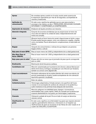 Manual Clínico para el Aprendizaje de AIEPI en Enfermería
242
Apnea Se considera apnea cuando en el recién nacido existe ausencia de
la respiración espontánea por más de 20 segundos, acompañada de
cianosis y bradicardia.
Aptitudes de
comunicación
En este curso, significa las aptitudes que se usan para enseñar y
aconsejar a las madres, es decir: PREGUNTAR, ESCUCHAR, ELOGIAR,
INFORMAR Y COMPROBAR LA COMPRENSIÓN.
Aspiración de meconio Inhalación de líquido amniótico con meconio.
Atención integrada Conjunto de acciones simultáneas que se proporcionan al menor de
cinco años de edad en la unidad de salud, independientemente del
motivo de consulta.
Atole Alimento hecho al hervir harina de cereal o leguminosas en leche o agua.
El atole puede hacerse espeso, como una mazamorra o papilla, o líquido,
como una bebida. Para la alimentación complementaria, el atole debe ser
espeso.
Bagaje Conjunto de conocimientos o noticias de que dispone una persona:
bagaje artístico, cultural.
Bajo peso al nacer (BPN) Peso al nacer menor de 2.500 g independiente de su edad gestacional.
Muy Bajo Peso al
Nacer (MBPN)
Peso al nacer menor de 1,500 g independiente de su edad gestacional.
Bajo peso para la edad El peso del niño es menor que el promedio de peso que le corresponde
para su edad.
Bradicardia Disminución de la frecuencia cardiaca.
Candidiasis oral Afección caracterizada por la presencia de úlceras o placas blancas por
dentro de la boca y la lengua, causadas por una infección por levadura;
también se conoce como algodoncillo.
Caput succedaneum Hinchazón edematosa de los tejidos blandos del cráneo que afecta a la
porción presentada en el parto, puede acompañarse de una coloración
equimótica general o localizada.
Cefalea Dolor de cabeza.
Cefalohematoma Hemorragia subperióstica, limitada siempre a la superficie del hueso
craneal, no se acompaña de cambios de coloración en la epidermis y
suele mostrarse en las primeras horas después del nacimiento.
Choque Afección peligrosa con debilidad grave, letargia o inconsciencia,
extremidades frías y pulso rápido y débil. Es causado por la diarrea que
ocasiona deshidratación muy grave, por hemorragias y septicemia.
Cianosis Coloración azulada de la piel. Si es en todo el cuerpo se denomina
cianosis central.
Clasificación de
grave
En este curso, significa una enfermedad muy grave que requiere atención
urgente y generalmente referencia o internación en un hospital. Las
clasificaciones de grave se enumeran en las hileras de color rosado en el
cuadro de EVALUAR y CLASIFICAR.
 
