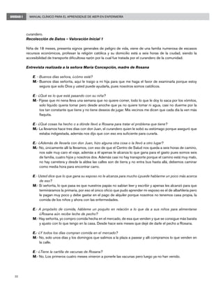 32
Manual Clínico para el Aprendizaje de AIEPI en EnfermeríaUNIDAD I
curandero.
Recolección de Datos – Valoración Inicial 1
Niña de 18 meses, presenta signos generales de peligro de vida, viene de una familia numerosa de escasos
recursos económicos, profesan la religión católica y su domicilio está a seis horas de la ciudad, siendo la
accesibilidad de transporte dificultosa razón por la cual fue tratada por el curandero de la comunidad.
Entrevista realizada a la señora María Concepción, madre de Rosana
E. - Buenos días señora, ¿cómo está?
M.- Buenos días señorita, aquí le traigo a mi hija para que me haga el favor de examinarla porque estoy
segura que solo Dios y usted puede ayudarla, pues nosotros somos católicos.
E.- ¿Qué es lo que está pasando con su niña?
M.- Fíjese que mi nena lleva una semana que no quiere comer, todo lo que le doy lo saca por los vómitos,
solo líquido quería tomar pero desde anoche que ya no quiere tomar ni agua, casi no duerme por la
tos tan constante que tiene y no tiene deseos de jugar. Mis vecinos me dicen que cada día la ven más
flaquita.
E.- ¿Qué cosas ha hecho o a dónde llevó a Rosana para tratar el problema que tiene?
M.- La llevamos hace tres días con don Juan, el curandero quien le sobó su estómago porque aseguró que
estaba indigestada, además nos dijo que con eso era suficiente para curarla.
E.- ¿Además de llevarla con don Juan, hizo alguna otra cosa o la llevó a otro lugar?
M.- No, únicamente allí la llevamos, con eso de que el Centro de Salud nos queda a seis horas de camino,
nos sale muy caro el viaje, además a él apenas le alcanza lo que gana para el gasto pues somos seis
de familia, cuatro hijos y nosotros dos. Además casi no hay transporte porque el camino está muy malo,
no hay carretera y desde la aldea las calles son de tierra y no entra bus hasta allá, debemos caminar
como media hora para encontrar carro.
E.- Usted dice que lo que gana su esposo no le alcanza para mucho ¿puede hablarme un poco más acerca
de eso?
M.- Sí señorita, lo que pasa es que nuestros papás no sabían leer y escribir y apenas les alcanzó para que
termináramos la primaria, por eso el único oficio que pudo aprender mi esposo es el de albañilería pero
le pagan muy poco y debe gastar en el pago de alquiler porque nosotros no tenemos casa propia, la
comida de los niños y ahora con las enfermedades.
E.- A propósito de comida, hábleme un poquito en relación a lo que da a sus niños para alimentarse
¿Rosana aún recibe leche de pecho?
M.- Hay señorita, yo compro comida hecha en el mercado, de esa que venden y que se consigue más barata
y ajusto con lo que tengo en la casa. Desde hace seis meses que dejé de darle el pecho a Rosana.
E.- ¿Y todos los días compran comida en el mercado?
M.- No, solo unos días y los domingos que salimos a la plaza a pasear y allí compramos lo que venden en
la calle.
E.- ¿Tiene la cartilla de vacunas de Rosana?
M.- No. Los primeros cuatro meses vinieron a ponerle las vacunas pero luego ya no han venido.
 