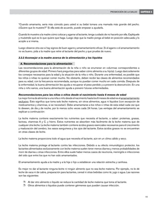 43
Promoción de la salud CAPÍTULO 3
“Cuando amamanta, sería más cómodo para usted si su bebé tomara una mamada más grande del pecho.
¿Quiere que le muestre?” Si ella está de acuerdo, puede empezar a ayudarla.
Cuando le muestre a la madre cómo colocar y agarrar al lactante, tenga cuidado de no hacerlo por ella. Explíquele
y muéstrele qué es lo que quiere que haga. Luego deje que la madre ponga al bebé en posición adecuada y lo
acople a sí misma.
Luego observe otra vez si hay signos de buen agarre y amamantamiento eficaz. Si el agarre o el amamantamiento
no es bueno, pida a la madre que retire al lactante del pecho y que pruebe de nuevo.
3.3.2 Aconsejar a la madre acerca de la alimentación y los líquidos
A. Recomendaciones para la alimentación
Las recomendaciones para la alimentación de la niña o niño se enumeran en columnas correspondientes a
diferentes grupos de edad. Primero hará preguntas para saber cómo alimenta a su hijo(a). Luego dará solamente
los consejos necesarios para la edad y la situación de la niña o niño. Durante una enfermedad, es posible que
los niños o niñas no quieran comer mucho. No obstante, deben recibir las clases de alimentos recomendados
para su edad, con la frecuencia recomendada, aunque no puedan comer mucho en cada comida. Después de
la enfermedad, la buena alimentación les ayuda a recuperar el peso perdido y a prevenir la desnutrición. En una
niña o niño sanos, una buena alimentación ayuda a prevenir futuras enfermedades.
Recomendaciones para las niñas o niños desde el nacimiento hasta 6 meses de edad
Lamejorformadealimentaraunaniñaoniñodesdeelnacimientohastalos6mesesdeedadeselamamantamiento
exclusivo. Esto significa que toma solo leche materna, sin otros alimentos, agua ni líquidos (con excepción de
medicamentos y vitaminas, si se necesitan). Debe amamantarse a los niños o niñas de esta edad cada vez que
lo deseen, de día y de noche, por lo menos ocho veces cada 24 horas. Las ventajas del amamantamiento se
explican a continuación:
La leche materna contiene exactamente los nutrientes que necesita el lactante, a saber: proteínas, grasas,
lactosa, vitaminas A y C, y hierro. Estos nutrientes se absorben más fácilmente de la leche materna que de
cualquier otra leche. La leche materna también contiene ácidos grasos esenciales necesarios para el crecimiento
y maduración del cerebro, los vasos sanguíneos y los ojos del lactante. Estos ácidos grasos no se encuentran
en otras clases de leche.
La leche materna proporciona todo el agua que necesita el lactante, aún en un clima cálido y seco.
La leche materna protege al lactante contra las infecciones. Debido a su efecto inmunológico protector, los
lactantes alimentados exclusivamente con leche materna suelen tener menos diarrea y menos probabilidades de
morir de diarrea u otras infecciones. Entre ellos suele haber menos casos de neumonía, meningitis e infecciones
del oído que entre los que no han sido amamantados.
El amamantamiento ayuda a la madre y a la hija o hijo a establecer una relación estrecha y cariñosa.
Es mejor no dar al lactante ninguna leche ni ningún alimento que no sea leche materna. Por ejemplo, no le dé
leche de vaca ni de cabra, preparación para lactantes, cereal ni otras bebidas como té, jugo o agua. Las razones
son las siguientes:
r	 Al dar otro alimento o líquido se reduce la cantidad de leche materna que toma el lactante.
r	 Otros alimentos o líquidos puede contener gérmenes que pueden causar infección.
 