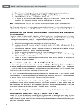 44
Manual Clínico para el Aprendizaje de AIEPI en EnfermeríaUNIDAD I
r	 Otros alimentos o líquidos pueden estar demasiado diluidos y causar desnutrición al lactante.
r	 Es posible que otros alimentos o líquidos no contengan suficiente vitamina A.
r	 El hierro de la leche de vaca y de cabra no se absorbe bien.
r	 El lactante tal vez tenga dificultad para digerir la leche de origen animal y ésta le cause diarrea,
erupciones de la piel u otros síntomas. La diarrea puede llegar a ser persistente.
Nota. El amamantamiento exclusivo dará al lactante la mejor posibilidad de crecer y mantenerse sano.
El profesional de salud debe estar abierto para escuchar las dificultades que la madre encuentra para poner en
práctica las recomendaciones. La actitud de empatía es necesaria para ayudar a superar dichas dificultades.
Recomendaciones para mantener el amamantamiento cuando la madre está fuera del hogar
(madre trabajadora)
Para poder trabajar sin dejar de darle el pecho a su hija o hijo, la madre necesita básicamente información,
confianza en sí misma y en sus derechos y, sobre todo, apoyo familiar (pareja, familia), social (amigos, comunidad)
y laboral (política de la empresa, dirección y compañeros de trabajo). Para ello la madre debe:
r	 Conocer los derechos laborales relacionados con la lactancia materna.
r	 Asegurarse de que la empresa cumple la normativa vigente en lo relativo a la protección de la
lactancia.
r	 Asegurarse que la empresa permite a la madre trabajadora en periodo de lactancia tener acceso a
permisos por maternidad y horarios laborales más flexibles.
r	 Realizar las pausas necesarias para amamantar a sus hijos o para extraer la leche.
r	 Contar en el lugar de trabajo con algún lugar limpio, confortable y privado para la extracción y
almacenamiento de la leche materna.
r	 Facilitar el acceso al consejo individual, en el caso de existir personal sanitario en el Servicio de
Prevención de Riesgos Laborales.
Recomendaciones para las niñas o niños de 6 a 12 meses de edad
La madre debe seguir amamantando al bebé cada vez que éste lo desee. Sin embargo, después de los 6 meses
de edad, la leche materna no permite atender todas las necesidades de energía del niño o niña. De los 6 a los
12 meses de edad, aumente poco a poco la cantidad de alimentos complementarios. A los 12 meses de edad,
los alimentos complementarios son la principal fuente de energía.
Si la niña o niño es amamantado, dele alimentos complementarios tres veces al día. En caso contrario, déselos
cinco veces al día, (Si es posible, dele además leche en taza. Sin embargo, la leche de vaca y otros sucedáneos
de la leche materna no son tan buenos para el bebé como la leche materna).
Es importante alimentar activamente a la niña o niño. Eso significa animarlo a comer. No debe competir con
sus hermanos mayores por los alimentos de un plato común, se le debe servir su propia porción. Hasta que
pueda alimentarse solo, la madre o la persona que lo cuide (como un hermano mayor, el padre o la abuela) debe
sentarse con él durante las comidas y ayudarle a colocar la cuchara en la boca.
Una “porción suficiente” significa que la niña o niño no come más después de la alimentación activa.
Recomendaciones para las niñas o niños de 12 meses a 2 años de edad
Durante este período, la madre debe seguir amamantando al bebé cada vez que éste lo desee y darle alimentos
complementarios nutritivos. La variedad y cantidad de alimentos debe aumentar. Los alimentos de la familia
deben convertirse en parte importante de la alimentación de la niña o niño. Esos alimentos deben cortarse para
que pueda comerlos con facilidad.
 