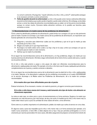 47
Promoción de la salud CAPÍTULO 3
no coma lo suficiente. Al preguntar, “¿quién alimenta a la niña o niño y cómo?” usted podrá averiguar
si es necesario animarlo a comer activamente.
r	 Falta de apetito durante la enfermedad. La niña o niño puede comer menos o alimentos diferentes
durante la enfermedad ya que suelen perder el apetito cuando están enfermos. Sin embargo, se les debe
animar a comer las clases de alimentos recomendados para su edad, con la frecuencia recomendada,
aunque no coman mucho. Conviene darles alimentos nutritivos, en lo posible sus favoritos, para
animarlos a comer.
C. Recomendaciones a la madre acerca de los problemas de alimentación
Como usted ha identificado problemas de alimentación, podrá limitar sus consejos a lo que es más pertinente
para la madre. Cuando se aconseja a una madre acerca de los problemas de alimentación, es importante usar
buenas aptitudes de comunicaciones. Recuerde:
r	 Preguntar y escuchar para determinar cuáles son los problemas y qué es lo que la madre ya está
haciendo por la niña o niño.
r	 Elogiar a la madre por lo que haya hecho bien.
r	 Aconsejar a la madre sobre cómo cuidar a su hija o hijo en la casa. Limite sus consejos a lo que es
relevante para la madre en este momento.
r	 Verificar que la madre ha entendido.
Si se siguen las recomendaciones acerca de la alimentación y no hay problemas, elogie a la madre por sus
buenas prácticas de alimentación. Anímela a seguir alimentando de la misma forma cuando está sano y cuando
se encuentra enfermo.
Si el niño o niña está próximo a pasar a otro grupo de edad con diferentes recomendaciones para la
alimentación, explíqueselas a la madre. Por ejemplo, si la niña o niño tiene casi 6 meses, explíquele qué alimentos
complementarios son buenos y cuándo comenzar a dárselos.
Si no se siguen las recomendaciones acerca de la alimentación para la edad de la niña o niño, explíqueselas
a la madre. Además, si ha descubierto cualquiera de los problemas enumerados en el cuadro ACONSEJAR
en la sección Aconsejar a la Madre sobre los Problemas de Alimentación, dé a la madre los consejos
recomendados:
Si la madre dice que tiene dificultades para dar el pecho
Evaluar la lactancia. Si es necesario, mostrar a la madre la posición y el agarre correctos para la lactancia.
Si la niña o niño tiene menos de 6 meses y está tomando otro tipo de leche o de alimento en
situaciones especiales
La meta en este caso, es volver poco a poco al amamantamiento en forma exclusiva. Sugiera a la madre que
amamante con más frecuencia y por más tiempo, de día y de noche. A medida que la niña o niño mame más, la
madre debe reducir poco a poco la cantidad de otras clases de leche u otros alimentos.
Como este es un cambio importante en la alimentación, pídale a la madre que vuelva al servicio en cinco días.
En algunos casos, quizá sea imposible que la niña o niño mame más o en forma exclusiva (por ejemplo, si la
madre nunca amamantó, si tiene VIH, si debe alejarse de su hija o hijo por períodos prolongados o si no lo
amamanta por razones personales). En esos casos, ella debe asegurarse de preparar correctamente la leche de
 