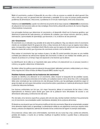 52
Manual Clínico para el Aprendizaje de AIEPI en EnfermeríaUNIDAD I
Medir el crecimiento y evaluar el desarrollo de una niña o niño es conocer su estado de salud general. Una
niña o niño que crece, en general está bien alimentado y saludable. Si no crece es porque puede presentar
problemas de alimentación, infecciones, o problemas en el vínculo madre-hija(o), entre otras situaciones.
Hablamos del crecimiento, cuando nos referimos al aumento de la masa corporal; el desarrollo es el proceso
de adquisición de funciones cada vez más complejas. Crecimiento y desarrollo acontecen de manera integrada,
influenciándose mutuamente.
Los principales factores que determinan el crecimiento y el desarrollo infantil son la herencia genética, que
determina el potencial de cada persona, y el ambiente de cuidados, que incluye nutrición, atención y afecto,
estimulación, oportunidades de aprendizaje, que favorecen, o no, el alcance de ese potencial.
3.5.1 Crecimiento
El crecimiento es un indicador muy sensible de la salud de la población. Hay una relación entre el crecimiento
infantil y la mortalidad infantil. En grupos de niños o niñas menores de 5 años en que se registra menor talla y
peso, corresponde a mayor mortalidad infantil. Mucho antes que los signos de malnutrición sean evidentes, se
detecta a través del control, que el proceso de crecimiento es lento o se ha detenido.
Para evaluar el crecimiento hay que evaluar el peso y la talla. El control periódico de peso es una medida
confiable para detectar las alteraciones rápidas del crecimiento; la talla es una medida más estable, pero su
impacto se produce en un tiempo mayor de exposición a los factores que la alteran.
La identificación de la talla es un importante dato para verificar si la desnutrición es un proceso reciente o
crónico y va ayudar a determinar el tratamiento.
Se deben utilizar los gráficos para la evaluación de peso/edad, talla/edad, perímetro cefálico/edad y en niñas y
niños mayores de 2 años el Índice de Masa Corporal (IMC) resulta muy útil.
Posibles factores causales de los trastornos del crecimiento
Cuando se identifica una alteración en el crecimiento, debe iniciarse la búsqueda de las posibles causas,
empezando con una buena entrevista con la madre y un cuidadoso examen clínico de la niña o niño. La búsqueda
debe estar orientada por las condiciones de vida del grupo familiar y por las patologías prevalentes según el
grupo de edad, así como para intercambiar conocimientos sobre costumbres en materia de alimentación infantil
y sobre las relaciones familiares.
Los factores ambientales son los que, con mayor frecuencia, alteran el crecimiento de las niñas o niños,
especialmente en América Latina donde gran parte de la población tiene dificultades de acceso a una
alimentación adecuada y condiciones de vida sana.
Por otro lado, otros factores específicos, propios del ciclo de vida y familiar también interfieren frecuentemente
con el crecimiento. Las ansiedades suelen manifestarse alrededor de la conducta alimentaría.
El destete es una situación que con frecuencia modifica el ritmo de crecimiento. Dejar de ser amamantado y aceptar
otros alimentos implica todo un aprendizaje. La alimentación sólida es una experiencia nueva que requiere cierto
tiempo y esfuerzo de adaptación, además de necesitar de las condiciones de higiene no siempre observadas.
Circunstancias críticas, tales como enfermedades, nacimiento de una nueva hija o hijo, cambio de ambiente,
pérdida del empleo, o muerte de un familiar, modifican el equilibrio familiar e pueden llevar a alteraciones
alimentarias.
 
