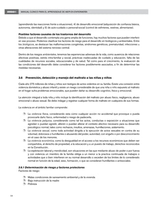 54
Manual Clínico para el Aprendizaje de AIEPI en EnfermeríaUNIDAD I
(aprendiendo las reacciones frente a situaciones), 4) de desarrollo emocional (adquisición de confianza básica,
autonomía, identidad) y 5) de auto-cuidado o personal-social (control de esfínteres, vestirse, alimentarse).
Posibles factores causales de los trastornos del desarrollo
Debido a que el desarrollo contempla una gama amplia de funciones, hay muchos factores que pueden interferir
en ese proceso. Podemos clasificar los factores de riesgo para el desarrollo en biológicos y ambientales. Entre
los biológicos, se destacan las malformaciones congénitas, síndromes genéticos, prematuridad, infecciones u
otras alteraciones del sistema nervioso central.
Dentro de los riesgos ambientales, tenemos las experiencias adversas de la vida, como ausencia de relaciones
afectivas positivas, estrés intra-familiar y social, prácticas inadecuadas de cuidado y educación, falta de las
cualidades de recursos sociales, educacionales y de salud. Tal como para el crecimiento, la evaluación de
las condiciones del desarrollo debe considerar los factores posiblemente asociados, a fin de determinar las
medidas necesarias.
3.6	 Prevención, detección y manejo del maltrato a las niñas y niños
Cada año 275 millones de niñas y niños son testigos de actos violentos en su familia. Existe una conexión entre
violencia doméstica y abuso infantil y existe un riesgo considerable de que una niña o niño expuesto al maltrato
en el hogar sufra problemas emocionales, que pueden dañar su desarrollo cognitivo, físico y emocional.
La atención integral a toda niña y niño incluye la identificación del maltrato por abuso físico, negligencia, abuso
emocional o abuso sexual. Se debe indagar y registrar cualquier forma de maltrato en cualquiera de sus formas.
La violencia en el ámbito familiar comprende:
r	 La violencia física, considerando esta como cualquier acción no accidental que provoque o pueda
provocarle daño físico, enfermedad o riesgo de padecerla.
r	 La violencia psíquica, considerando como tal los actos, conductas o exposición a situaciones que
agredan o puedan agredir, alteren o puedan alterar el contexto afectivo necesario para su desarrollo
psicológico normal, tales como rechazos, insultos, amenazas, humillaciones, aislamiento.
r	 La violencia sexual, como toda actividad dirigida a la ejecución de actos sexuales en contra de su
voluntad, dolorosos o humillantes o abusando del poder, autoridad, con engaño o por desconocimiento
en el caso de los menores.
r	 La violencia económica, como la desigualdad en el acceso a los recursos económicos que deben ser
compartidos, al derecho de propiedad, a la educación y a un puesto de trabajo, derechos reconocidos
en la Constitución.
r	 La explotación laboral y mendicidad, son situaciones en las que mediante abuso de poder o por fuerza
y con violencia un miembro de la familia obliga a un menor a la practica continuada de trabajos o
actividades que o bien interfieren en su normal desarrollo o exceden de los limites de lo considerado
normal en función de la edad, sexo, formación, o que se consideran humillantes o antisociales.
3.6.1 Determinación de riesgo y factores protectores
Factores de riesgo:
r	 Malas condiciones de saneamiento ambiental y de la vivienda
r	 Baja instrucción de la madre
r	 Pobreza
 