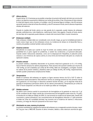 62
Manual Clínico para el Aprendizaje de AIEPI en EnfermeríaUNIDAD II
F	Altura uterina
	 A partir de las 12-13 semanas ya es posible comprobar el aumento del tamaño del útero por encima del
pubis si se deprime suavemente el abdomen por arriba de la sínfisis. A las 18 semanas el útero alcanza
la mitad del trayecto entre el pubis y el ombligo; a las 22 semanas llega al ombligo; a las 30 semanas
asciende hasta la mitad de la línea xifoumbilical, y a las 37 semanas el fondo uterino alcanza el apéndice
xifoides del esternón.
	 Cuando la medida del fondo uterino es más grande de lo esperado, puede tratarse de embarazo
gemelar, polihidramnios, mola hidatiforme, malformación fetal o feto gigante. Cuando el fondo uterino
es más bajo de lo esperado puede deberse a retardo del crecimiento fetal o muerte intrauterina.
F	Embarazo múltiple
	 Todo embarazo múltiple debe ser considerado como de alto riesgo, ya que la mortalidad perinatal es
cuatro veces mayor que en los embarazos únicos. La incidencia de retraso en el desarrollo físico y
mental y de parálisis cerebral también está aumentada.
F	Cesárea anterior
	 Actualmente se acepta que cuando la mujer ha tenido una cesárea anterior, puede ofrecérsele la
posibilidad de un parto vaginal sin problemas, si existen las condiciones y el personal adecuado.
Cuando existen indicaciones absolutas, como son la desproporción fetopélvica, la placenta previa
oclusiva o una inminencia de ruptura uterina, la única forma de terminación del parto es a través de
operación cesárea.
F	Presión arterial
	 La presión sistólica y diastólica descienden en la primera mitad de la gestación en 5 a 10 mmHg,
hacia el término alcanza los valores pregravídicos. Todo ascenso de la presión sistólica por encima de
140 mmHg. y/o de la diastólica por arriba de 90 mmHg. debe ser investigado y corregido. Cuando
los valores de la presión sistólica y diastólica están por debajo de 95 y 55 mmHg. respectivamente,
también pueden presentarse complicaciones fetales.
F	Temperatura
	 Desde el comienzo del embarazo se registra un ligero ascenso térmico de 0,3 a 0,6º C sobre la
temperatura basal preovulatoria. Esta elevación térmica se prolonga durante los tres primeros meses
de la gestación; se inicia luego un descenso oscilante durante 40 días, y en la segunda mitad de la
gravidez la temperatura permanece dentro de los valores preovulatorios. Temperaturas por arriba de
37.5º C hacen sospechar una infección en la madre que debe ser investigada.
	
F	Palidez extrema
	 Se define como anemia cuando la concentración de hemoglobina en la gestante es menor de 11 g/
dl. Se considera de alto riesgo cuando las concentraciones de hemoglobina están entre 8 y 10 g/dl y
el hematocrito se halla por debajo de 30%, lo cual aumenta la incidencia de hipoxia fetal, retardo del
crecimiento y partos prematuros. Las concentraciones de hemoglobina inferiores a 7 g/dl aumentan
al doble las cifras de mortalidad perinatal, hay aumento de la incidencia de toxemia e infecciones
urinarias, y el riesgo de infección puerperal es tres veces mayor.
F	Hinchazón en cara, manos y/o piernas
	 La primera manifestación sugestiva de toxemia del embarazo es un exagerado aumento de peso, mayor
de 2 kg por mes o IMC>26. Durante el último trimestre, debido a ésta retención anormal de agua,
 