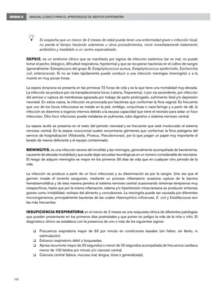 102
Manual Clínico para el Aprendizaje de AIEPI en EnfermeríaUNIDAD II
	 Si sospecha que un menor de 2 meses de edad pueda tener una enfermedad grave o infección local,
no pierda el tiempo haciendo exámenes u otros procedimientos, inicie inmediatamente tratamiento
antibiótico y trasládelo a un centro especializado.
SEPSIS, es un síndrome clínico que se manifiesta por signos de infección sistémica (se ve mal, no puede
tomar el pecho, letárgico, dificultad respiratoria, hipotermia) y que se recuperan bacterias en el cultivo de sangre
(generalmente: Estreptococo del grupo B, Estaphylococcus aureus, Estaphylococcus epidermidis, Escherichia
coli, enterococos). Si no se trata rápidamente puede conducir a una infección meníngea (meningitis) o a la
muerte en muy pocas horas.
La sepsis temprana se presenta en las primeras 72 horas de vida y es la que tiene una mortalidad muy elevada.
La infección se produce por vía transplacentaria (virus, Listeria, Treponema), o por vía ascendente, por infección
del amnios o ruptura de membranas agravada por trabajo de parto prolongado, sufrimiento fetal y/o depresión
neonatal. En estos casos, la infección es provocada por bacterias que conforman la flora vaginal. Es frecuente
que uno de los focos infecciosos se instale en la piel, ombligo, conjuntivas o naso-faringe y a partir de allí, la
infección se disemine a órganos internos debido a la escasa capacidad que tiene el neonato para aislar un foco
infeccioso. Otro foco infeccioso puede instalarse en pulmones, tubo digestivo o sistema nervioso central.
La sepsis tardía se presenta en el resto del período neonatal y es frecuente que esté involucrado el sistema
nervioso central. En la sepsis nosocomial suelen encontrarse gérmenes que conforman la flora patógena del
servicio de hospitalización (Klebsiella, Proteus, Pseudomonas), por lo que juegan un papel muy importante el
lavado de manos deficiente y el equipo contaminado.
MENINGITIS, es una infección severa del encéfalo y las meninges, generalmente acompañada de bacteriemia,
causante de elevada mortalidad y que suele dejar secuelas neurológicas en un número considerable de neonatos.
El riesgo de adquirir meningitis es mayor en los primeros 30 días de vida que en cualquier otro período de la
vida.
La infección se produce a partir de un foco infeccioso y su diseminación es por la sangre. Una vez que el
germen invade el torrente sanguíneo, mediante un proceso inflamatorio ocasiona ruptura de la barrera
hematoencefálica y de esta manera penetra al sistema nervioso central ocasionando síntomas tempranos muy
inespecíficos, hasta que por la misma inflamación, edema y/o hipertensión intracraneana se producen síntomas
graves como irritabilidad, rechazo del alimento y convulsiones. La meningitis puede ser causada por diferentes
microorganismos, principalmente bacterias de las cuales Haemophilus influenzae, E. coli y Estafilococos son
las más frecuentes.
INSUFICIENCIA RESPIRATORIA en el menor de 2 meses es una respuesta clínica de diferentes patologías
que pueden presentarse en los primeros días postnatales y que ponen en peligro la vida de la niña o niño. El
diagnóstico clínico se establece con la presencia de uno o más de los siguientes signos:
o	 Frecuencia respiratoria mayor de 60 por minuto en condiciones basales (sin fiebre, sin llanto, ni
estimulación).
o 	 Esfuerzo respiratorio débil o boqueadas.
o 	 Apnea recurrente mayor de 20 segundos o menor de 20 segundos acompañada de frecuencia cardíaca
menor de 100 latidos por minuto y/o cianosis central.
o 	 Cianosis central (labios, mucosa oral, lengua, tórax o generalizada).
 
