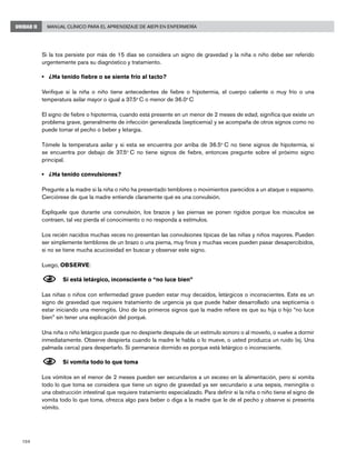 104
Manual Clínico para el Aprendizaje de AIEPI en EnfermeríaUNIDAD II
Si la tos persiste por más de 15 días se considera un signo de gravedad y la niña o niño debe ser referido
urgentemente para su diagnóstico y tratamiento.
• 	 ¿Ha tenido fiebre o se siente frío al tacto?
Verifique si la niña o niño tiene antecedentes de fiebre o hipotermia, el cuerpo caliente o muy frío o una
temperatura axilar mayor o igual a 37.5o
C o menor de 36.0o
C
El signo de fiebre o hipotermia, cuando está presente en un menor de 2 meses de edad, significa que existe un
problema grave, generalmente de infección generalizada (septicemia) y se acompaña de otros signos como no
puede tomar el pecho o beber y letargia.
Tómele la temperatura axilar y si esta se encuentra por arriba de 36.5o
C no tiene signos de hipotermia, si
se encuentra por debajo de 37.5o
C no tiene signos de fiebre, entonces pregunte sobre el próximo signo
principal.
• 	 ¿Ha tenido convulsiones?
Pregunte a la madre si la niña o niño ha presentado temblores o movimientos parecidos a un ataque o espasmo.
Cerciórese de que la madre entiende claramente qué es una convulsión.
Explíquele que durante una convulsión, los brazos y las piernas se ponen rígidos porque los músculos se
contraen, tal vez pierda el conocimiento o no responda a estímulos.
Los recién nacidos muchas veces no presentan las convulsiones típicas de las niñas y niños mayores. Pueden
ser simplemente temblores de un brazo o una pierna, muy finos y muchas veces pueden pasar desapercibidos,
si no se tiene mucha acuciosidad en buscar y observar este signo.
Luego, OBSERVE:
N	Si está letárgico, inconsciente o “no luce bien”
Las niñas o niños con enfermedad grave pueden estar muy decaídos, letárgicos o inconscientes. Este es un
signo de gravedad que requiere tratamiento de urgencia ya que puede haber desarrollado una septicemia o
estar iniciando una meningitis. Uno de los primeros signos que la madre refiere es que su hija o hijo “no luce
bien” sin tener una explicación del porqué.
Una niña o niño letárgico puede que no despierte después de un estímulo sonoro o al moverlo, o vuelve a dormir
inmediatamente. Observe despierta cuando la madre le habla o lo mueve, o usted produzca un ruido (ej. Una
palmada cerca) para despertarlo. Si permanece dormido es porque está letárgico o inconsciente.
N	Si vomita todo lo que toma
Los vómitos en el menor de 2 meses pueden ser secundarios a un exceso en la alimentación, pero si vomita
todo lo que toma se considera que tiene un signo de gravedad ya ser secundario a una sepsis, meningitis o
una obstrucción intestinal que requiere tratamiento especializado. Para definir si la niña o niño tiene el signo de
vomita todo lo que toma, ofrezca algo para beber o diga a la madre que le de el pecho y observe si presenta
vómito.
	
 