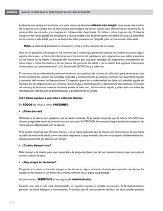 112
Manual Clínico para el Aprendizaje de AIEPI en EnfermeríaUNIDAD II
La diarrea con sangre en las heces, con o sin moco, se denomina diarrea con sangre. Las causas más común
de la diarrea con sangre son la enfermedad hemorrágica del recién nacido (por deficiencia de Vitamina K), la
enterocolitis necrotizante y la coagulación intravascular diseminada. En niñas o niños mayores de 15 días la
sangre en las heces puede ser secundaria a fisuras anales o por la alimentación con leche de vaca. La disentería
no es común a esta edad, pero si se sospecha debe pensarse en Shigella y dar un tratamiento adecuado.
Nota. La disentería amibiana es inusual en niñas y niños menores de 2 meses.
Sólo en un pequeño porcentaje en los menores de 2 meses que presentan diarrea, es posible reconocer algún
agente infeccioso. La forma de infectarse es al momento del nacimiento por organismos que están presentes
en las heces de la madre o después del nacimiento por una gran variedad de organismos procedentes de
otras niñas o niños infectados o de las manos del personal de salud o de la madre. Los agentes infecciosos
involucrados son generalmente E. coli, Salmonella, ECHO virus y rotavirus.
El comienzo de la enfermedad puede ser repentino acompañado de vómitos y/o dificultad para alimentarse. Las
heces inicialmente pueden ser amarillas y blandas y posteriormente de aspecto verdoso con abundante líquido
y aumento del número de deposiciones. El aspecto grave de la enfermedad se debe a la pérdida aguda de
líquidos por las deposiciones y/o vómitos, dando lugar a deshidratación y alteraciones electrolíticas. El lavado
de manos y la lactancia materna exclusiva evitará la infección; el tratamiento rápido y adecuado con sales de
rehidratación oral evitarán la deshidratación y posiblemente la muerte.
5.6.1 Cómo evaluar a una niña o niño con diarrea
En TODOS las niñas o niños, PREGUNTE:
• 	 ¿Tiene diarrea? 	
Refiérase a la diarrea con palabras que la madre entienda. Si la madre responde que la niña o niño NO tiene
diarrea, pregúntele sobre el próximo síntoma principal, NUTRICIÓN. No necesita seguir evaluando respecto de
otros signos relacionados con la diarrea.
Si la madre responde que SÍ tiene diarrea, o si ya había explicado que la diarrea era el motivo por el que había
acudido al servicio de salud, tome nota de la respuesta. Luego evalúelo para ver si hay signos de deshidratación,
diarrea persistente y/o diarrea con sangre.
• 	 ¿Cuánto tiempo hace?
Déle tiempo a la madre para que responda a la pregunta dado que tal vez necesite tiempo para recordar el
número exacto de días.
• 	 ¿Hay sangre en las heces?
Pregunte a la madre si ha visto sangre en las heces en algún momento durante este episodio de diarrea. La
sangre en las heces en un menor de 2 meses siempre es un signo de gravedad.
A continuación, VERIFIQUE si hay signos de deshidratación.
Cuando una niña o niño está deshidratado, se muestra inquieto e irritable al principio. Si la deshidratación
persiste, se torna letárgico o inconsciente. A medida que el cuerpo pierde líquidos, los ojos pueden parecer
 