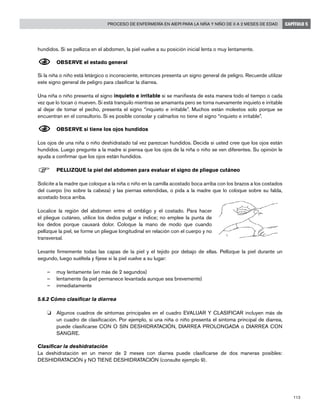 113
Proceso de enfermería en AIEPI para la niña y niño de 0 a 2 meses de edad CAPÍTULO 5
hundidos. Si se pellizca en el abdomen, la piel vuelve a su posición inicial lenta o muy lentamente.
N	OBSERVE el estado general
Si la niña o niño está letárgico o inconsciente, entonces presenta un signo general de peligro. Recuerde utilizar
este signo general de peligro para clasificar la diarrea.
	
Una niña o niño presenta el signo inquieto e irritable si se manifiesta de esta manera todo el tiempo o cada
vez que lo tocan o mueven. Si está tranquilo mientras se amamanta pero se torna nuevamente inquieto e irritable
al dejar de tomar el pecho, presenta el signo “inquieto e irritable”. Muchos están molestos solo porque se
encuentran en el consultorio. Si es posible consolar y calmarlos no tiene el signo “inquieto e irritable”.
N	OBSERVE si tiene los ojos hundidos
Los ojos de una niña o niño deshidratado tal vez parezcan hundidos. Decida si usted cree que los ojos están
hundidos. Luego pregunte a la madre si piensa que los ojos de la niña o niño se ven diferentes. Su opinión le
ayuda a confirmar que los ojos están hundidos.
F	PELLIZQUE la piel del abdomen para evaluar el signo de pliegue cutáneo
Solicite a la madre que coloque a la niña o niño en la camilla acostado boca arriba con los brazos a los costados
del cuerpo (no sobre la cabeza) y las piernas extendidas, o pida a la madre que lo coloque sobre su falda,
acostado boca arriba.
Localice la región del abdomen entre el ombligo y el costado. Para hacer
el pliegue cutáneo, utilice los dedos pulgar e índice; no emplee la punta de
los dedos porque causará dolor. Coloque la mano de modo que cuando
pellizque la piel, se forme un pliegue longitudinal en relación con el cuerpo y no
transversal.
Levante firmemente todas las capas de la piel y el tejido por debajo de ellas. Pellizque la piel durante un
segundo, luego suéltela y fíjese si la piel vuelve a su lugar:
–	 muy lentamente (en más de 2 segundos)
–	 lentamente (la piel permanece levantada aunque sea brevemente)
–	 inmediatamente
5.6.2 Cómo clasificar la diarrea
o	 Algunos cuadros de síntomas principales en el cuadro EVALUAR Y CLASIFICAR incluyen más de
un cuadro de clasificación. Por ejemplo, si una niña o niño presenta el síntoma principal de diarrea,
puede clasificarse CON O SIN DESHIDRATACIÓN, DIARREA PROLONGADA o DIARREA CON
SANGRE.
Clasificar la deshidratación
La deshidratación en un menor de 2 meses con diarrea puede clasificarse de dos maneras posibles:
DESHIDRATACIÓN y NO TIENE DESHIDRATACIÓN (consulte ejemplo 9).
 