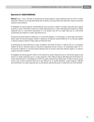 123
Proceso de enfermería en AIEPI para la niña y niño de 0 a 2 meses de edad CAPÍTULO 5
Ejercicio 8/ Caso Manuel
Manuel tiene 1 mes y 28 días. El profesional de salud preguntó: ¿qué problemas tiene el niño? La madre
respondió: “Manuel no se está alimentando bien al pecho y tuve que darle otros alimentos.” Esta es la primera
visita por este problema.
El trabajador de salud preguntó: ¿Puede Manuel tomar el pecho o beber? La madre respondió que sí agarra
el pecho y mama. ¿Ha tenido vómitos? La madre respondió que no. ¿Tiene dificultad para respirar? La madre
respondió que no. ¿Ha tenido temperatura o lo ha sentido muy frío? La madre dijo que no. ¿Ha tenido
movimientos anormales? La madre respondió que no.
El personal de salud observó a Manuel y no lo encontró letárgico o inconsciente, no tenía tiraje subcostal ni
aleteo nasal. No escuchó quejido, estridor o sibilancia. Al observar la piel de Manuel no vio cianosis, palidez
o ictericia; tampoco observó ningún signo de infección local.
El profesional de salud determinó el peso de Manuel: 6.6 libras (3 kilos), su talla de 55 cm, su perímetro
cefálico de 36 cm: además evaluó su frecuencia respiratoria: 45 por minuto, y su temperatura axilar: 37º C.
Al examinar a Manuel no encontró placas blanquecinas en la boca, tenía buen llenado capilar y no observó
ninguna anomalía congénita.
El trabajador de salud preguntó: ¿Tiene el niño diarrea? La madre respondió que no; ¿Ha tenido sangre en las
heces? La madre respondió que no. Luego preguntó: ¿Tiene Manuel alguna dificultad para alimentarse? La
madre respondió que si. ¿Ha dejado de comer? La madre respondió que desde hace 15 días no quiere mamar
mucho, que no tiene suficiente leche por lo que Manuel no se queda satisfecho. Luego preguntó: ¿Recibe
otros alimentos? La madre respondió que le está dando, además del pecho, 3 biberones con leche artificial.
 