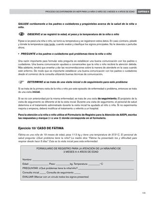 135
Proceso de enfermería en AIEPI para la niña o niño de 2 meses a 4 años de edad CAPÍTULO 6
SALUDE cortésmente a los padres o cuidadores y pregúnteles acerca de la salud de la niña o
niño.
N	OBSERVE si se registró la edad, el peso y la temperatura de la niña o niño
Fíjese si se pesó a la niña o niño, se tomó su temperatura y se registraron estos datos. En caso contrario, pésele
y tómele la temperatura más tarde, cuando evalúe y clasifique los signos principales. No le desvista o perturbe
ahora.
•	 PREGUNTE a los padres o cuidadores qué problemas tiene la niña o niño
Una razón importante para formular esta pregunta es establecer una buena comunicación con los padres o
cuidadores. Una buena comunicación ayudará a convencerles que la niña o niño recibirá la atención debida.
Más adelante, tendrá que enseñar y dar las recomendaciones sobre la manera de atenderle en la casa cuando
esté enfermo. De modo que es importante establecer una buena comunicación con los padres o cuidadores
desde el comienzo de la consulta utilizando buenas técnicas de comunicación.
F	DETERMINE si se trata de una visita inicial o de seguimiento para este problema
Si se trata de la primera visita de la niña o niño por este episodio de enfermedad o problema, entonces se trata
de una visita inicial.
Si se vio con anterioridad por la misma enfermedad, se trata de una visita de seguimiento. El propósito de la
visita de seguimiento es diferente al de la visita inicial. Durante una visita de seguimiento, el personal de salud
determina si el tratamiento administrado durante la visita inicial ha ayudado al niño o niña. Si no experimenta
mejoría o empeora, deberá modificar el tratamiento o referirlo a un hospital.
Para la atención a la niña o niño utilice el Formulario de Registro para la Atención de AIEPI, escriba
las respuestas y marque (4 o una 8) donde corresponda en el formulario.
Ejercicio 10/ Caso de Fátima		
Fátima es una niña de 18 meses de edad, pesa 11.5 kg y tiene una temperatura de 37.5o
C. El personal de
salud pregunta: ¿Qué problema tiene la niña? La madre dice “Fátima ha presentado tos y dificultad para
respirar desde hace 6 días”. Esta es la visita inicial para esta enfermedad.
FORMULARIO DE REGISTRO PARA LA ATENCIÓN DE LA NIÑA/NIÑO DE
2 MESES A 4 AÑOS DE EDAD
Nombre: ________________________________________________________________________________
Edad: _______________ Peso: ___________kg. Temperatura: _________o
C
PREGUNTAR: ¿Qué problemas tiene la niña/niño? ____________________________________________
Consulta inicial _____ Consulta de seguimiento _____
EVALUAR (Marcar con un círculo todos los signos presentes)
 