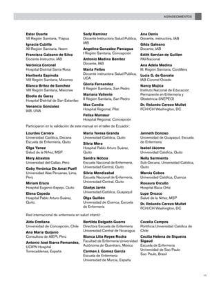 agradecimientos
11
Ester Duarte
VII Región Sanitaria, Ytapua
Ignacia Cubilla
XII Región Sanitaria, Neem
Francisca Galeano de Silva
Docente Instructor, IAB
Verónica Coronel
Hospital Distrital Santa Rosa
Heriberta Espínola
VIII Región Sanitaria, Misiones
Blanca Britez de Sanchez
VIII Región Sanitaria, Misiones
Elodia de Garay
Hospital Distrital de San Estanilao
Venancia Gonzalez
IAB, UNA
Sady Ramirez
Docente Instructora Salud Publica,
IAB
Angelina Gonzalez Paniagua
I Región Sanitaria, Concepción
Antonio Medina Benitez
Docente, IAB
Marta Feltes
Docente instructora Salud Publica,
UCA
Gloria Fernandez
II Región Sanitaria, San Pedro
Mariana Valiente
II Región Sanitaria, San Pedro
Max Candia
Hospital Regional, Pilar
Felisa Manssur
Hospital Regional, Concepción
Ana Denis
Docente, instructora, IAB
Gilda Galeano
Docente, IAB
Edith Servian de Guillen
PAI-Nacional
Ana Adela Medina
III. Región Sanitaria, Cordillera
Lucía G. de Garcete
IAB Coronel Oviedo
Nancy Mujica
Instituto Nacional de Educación
Permanente en Enfermería y
Obstetricia (INEPEO)
Dr. Rolando Cerezo Mullet
FCH/CH Washington, DC
Participaron en la validación de este manual en el taller de Ecuador:
Lourdes Carrera
Universidad Católica, Decana
Escuela de Enfermería, Quito
Olga Yanez
Salud de la Niñez, MSP
Mery Abastos
Universidad del Callao, Perú
Gaby Verónica De Amat Puell
Universidad Alas Peruanas, Lima,
Perú
Miriam Erazo
Hospital Eugenio Espejo, Quito
Elena Cepeda
Hospital Pablo Arturo Suárez,
Quito
María Teresa Granda
Universidad Católica, Quito
Silvia Mera
Hospital Pablo Arturo Suárez,
Quito
Sandra Noboa
Escuela Nacional de Enfermería,
Universidad Central, Quito
Silvia Mendizabal
Escuela Nacional de Enfermería,
Universidad Central, Quito
Gladys Jarrin
Universidad Católica, Guayaquil
Olga Guillén
Universidad de Cuenca, Escuela
de Enfermería
Janneth Donoso
Universidad de Guayaquil, Escuela
de Enfermería
Isabel Jácome
Universidad Católica, Quito
Nelly Sarmiento
Sub-Decana, Universidad Católica,
Quito
Marcia Cobos
Universidad Católica, Cuenca
Rosaura Orcullo
Hospital Baca Ortiz
Lupe Orozco
Salud de la Niñez, MSP
Dr. Rolando Cerezo Mullet
FCH/CH Washington, DC
Red internacional de enfermería en salud infantil:
Alda Orellana
Universidad de Concepción, Chile
Ana Maria Quijano
Consultora de AIEPI, Perú
Antonio José Ibarra Fernandez,
UCIPN Hospital
Torrecaiblenas, España
Bertilda Delgado Guerra
Directora Escuela de Enfermería
Universidad Central de Nicaragua
Blanca Lilia Reyes Rocha
Facultad de Enfermería Universidad
Autónoma de Querétaro, México
Carmen J. Gomez García
Escuela de Enfermería
Universidad de Murcia, España
Cecelia Campos
Pontificia Universidad Católica de
Chile
Cecília Helena de Siqueira
Sigaud
Escuela de Enfermería
Universidad de Sao Paulo
Sao Paulo, Brasil
 