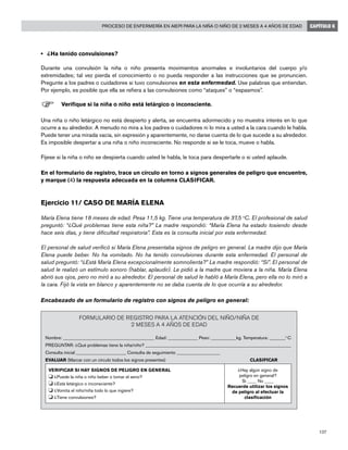 137
Proceso de enfermería en AIEPI para la niña o niño de 2 meses a 4 años de edad CAPÍTULO 6
•	 ¿Ha tenido convulsiones?
Durante una convulsión la niña o niño presenta movimientos anormales e involuntarios del cuerpo y/o
extremidades; tal vez pierda el conocimiento o no pueda responder a las instrucciones que se pronuncien.
Pregunte a los padres o cuidadores si tuvo convulsiones en esta enfermedad. Use palabras que entiendan.
Por ejemplo, es posible que ella se refiera a las convulsiones como “ataques” o “espasmos”.
F	Verifique si la niña o niño está letárgico o inconsciente.
Una niña o niño letárgico no está despierto y alerta, se encuentra adormecido y no muestra interés en lo que
ocurre a su alrededor. A menudo no mira a los padres o cuidadores ni lo mira a usted a la cara cuando le habla.
Puede tener una mirada vacía, sin expresión y aparentemente, no darse cuenta de lo que sucede a su alrededor.
Es imposible despertar a una niña o niño inconsciente. No responde si se le toca, mueve o habla.
Fíjese si la niña o niño se despierta cuando usted le habla, le toca para despertarle o si usted aplaude.
En el formulario de registro, trace un círculo en torno a signos generales de peligro que encuentre,
y marque (4) la respuesta adecuada en la columna CLASIFICAR.
Ejercicio 11/ Caso de María Elena	
María Elena tiene 18 meses de edad. Pesa 11,5 kg. Tiene una temperatura de 37,5 o
C. El profesional de salud
preguntó: “¿Qué problemas tiene esta niña?” La madre respondió: “María Elena ha estado tosiendo desde
hace seis días, y tiene dificultad respiratoria”. Esta es la consulta inicial por esta enfermedad.
El personal de salud verificó si María Elena presentaba signos de peligro en general. La madre dijo que María
Elena puede beber. No ha vomitado. No ha tenido convulsiones durante esta enfermedad. El personal de
salud preguntó: “¿Está María Elena excepcionalmente somnolienta?” La madre respondió: “Sí”. El personal de
salud le realizó un estímulo sonoro (hablar, aplaudir). Le pidió a la madre que moviera a la niña. María Elena
abrió sus ojos, pero no miró a su alrededor. El personal de salud le habló a María Elena, pero ella no lo miró a
la cara. Fijó la vista en blanco y aparentemente no se daba cuenta de lo que ocurría a su alrededor.
Encabezado de un formulario de registro con signos de peligro en general:
FORMULARIO DE REGISTRO PARA LA ATENCIÓN DEL NIÑO/NIÑA DE
2 MESES A 4 AÑOS DE EDAD
Nombre: ________________________________________ Edad: _____________ Peso: ___________kg. Temperatura: _______o
C
PREGUNTAR: ¿Qué problemas tiene la niña/niño? ________________________________________________________________
Consulta inicial ______________________ Consulta de seguimiento ___________________
EVALUAR (Marcar con un círculo todos los signos presentes)					 CLASIFICAR
VERIFICAR SI HAY SIGNOS DE PELIGRO EN GENERAL
o	¿Puede la niña o niño beber o tomar el seno?
o	¿Está letárgico o inconsciente?
o	¿Vomita el niño/niña todo lo que ingiere?
o	¿Tiene convulsiones?
¿Hay algún signo de
peligro en general?
Si ____ No ____
Recuerde utilizar los signos
de peligro al efectuar la
clasificación
 
