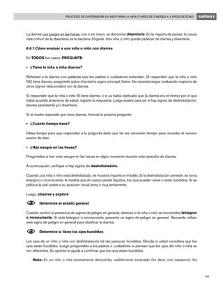 145
Proceso de enfermería en AIEPI para la niña o niño de 2 meses a 4 años de edad CAPÍTULO 6
La diarrea con sangre en las heces, con o sin moco, se denomina disentería. En la mayoría de países, la causa
más común de la disentería es la bacteria Shigella. Una niña o niño puede padecer de diarrea y disentería.
6.4.1 Cómo evaluar a una niña o niño con diarrea
En TODOS los casos, PREGUNTE:
• 	 ¿Tiene la niña o niño diarrea? 	
Refiérase a la diarrea con palabras que los padres o cuidadores entiendan. Si responden que la niña o niño
NO tiene diarrea, pregúntele sobre el próximo signo principal, fiebre. No necesita seguir evaluando respecto de
otros signos relacionados con la diarrea.
Si responden que la niña o niño SÍ tiene diarrea, o si ya había explicado que la diarrea era el motivo por el que
había acudido al servicio de salud, registre la respuesta. Luego evalúe para ver si hay signos de deshidratación,
diarrea persistente y/o disentería.
Si la madre responde que tiene diarrea, formule la próxima pregunta:
• 	 ¿Cuánto tiempo hace?
Déles tiempo para que respondan a la pregunta dado que tal vez necesiten tiempo para recordar el número
exacto de días.
• 	 ¿Hay sangre en las heces?
Pregúnteles si han visto sangre en las heces en algún momento durante este episodio de diarrea.
A continuación, verifique si hay signos de deshidratación.
Cuando una niña o niño está deshidratado, se muestra inquieto e irritable. Si la deshidratación persiste, se torna
letárgico o inconsciente. A medida que el cuerpo pierde líquidos, los ojos pueden verse o estar hundidos. Si se
pellizca la piel vuelve a su posición inicial lenta o muy lentamente.
Luego, observe y explore
N	Determine el estado general
Cuando verificó la presencia de signos de peligro en general, observó si la niña o niño se encontraba letárgico
o inconsciente. Si está letárgico o inconsciente, presenta un signo de peligro en general. Recuerde utilizar
este signo de peligro en general para clasificar la diarrea.
	
N	Determine si tiene los ojos hundidos
Los ojos de un niño o niña con deshidratación tal vez parezcan hundidos. Decida si usted considera que los
ojos están hundidos. Luego pregúnteles a los padres o cuidadores si piensan que los ojos del niño o niña se
ven diferentes. Su opinión le ayuda a confirmar que los ojos están hundidos.
	 Nota: En un niño o niña severamente desnutrido, visiblemente emaciado (es decir, con marasmo), los
 