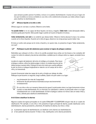 146
Manual Clínico para el Aprendizaje de AIEPI en EnfermeríaUNIDAD II
ojos siempre pueden parecer hundidos, incluso si no padece deshidratación. A pesar de que el signo de
los ojos hundidos es menos confiable en una niña o niño visiblemente emaciado, aun debe utilizar el signo
para clasificar la deshidratación.
F	Ofrezca líquido a la niña o niño
Ofrezca agua en una taza o cuchara. Observe como bebe.
No puede beber si no es capaz de llevar líquido a la boca y tragarlo. Bebe mal si está demasiado débil y
necesita ayuda para hacerlo. Solo puede tragar cuando se le pone el líquido en la boca.
Bebe ávidamente, con sed si es evidente que desea beber. Observe intenta alcanzar la taza o la cuchara
cuando se le ofrece líquidos. Cuando se le retira el agua, observe si se enoja porque quiere beber más.
Si toma un sorbo solo porque se le incita a hacerlo y no quiere más, no presenta el signo “bebe ávidamente,
con sed”.
F	Pellizque la piel del abdomen para evaluar el signo de pliegue cutáneo
Solicíteles que coloquen al niño o niña en la camilla acostado boca arriba con los brazos a los costados del
cuerpo (no sobre la cabeza) y las piernas extendidas, o pídales que le coloque sobre su regazo, acostado boca
arriba.
Localice la región del abdomen del entre el ombligo y el costado. Para hacer
el pliegue cutáneo, utilice los dedos pulgar e índice; no emplee la punta de los
dedos porque causará dolor. Coloque la mano de modo que cuando pellizque
la piel, se forme un pliegue longitudinal en relación con el cuerpo de la niña o
niño y no transversal.
Levante firmemente todas las capas de la piel y el tejido por debajo de ellas.
Pellizque la piel durante un segundo, luego suéltela y fíjese si la piel vuelve a su lugar:
–	 muy lentamente (en más de 2 segundos)
–	 lentamente (la piel permanece levantada aunque sea brevemente)
–	 inmediatamente
	 En una niña o niño con marasmo (desnutrición grave), la piel puede volver a su lugar lentamente incluso
cuando no está deshidratado. En un niño/niña con sobrepeso o edema, la piel puede volver a su lugar
inmediatamente aun si está deshidratado. Si bien el pliegue cutáneo es menos claro en estas niñas y
niños, utilícelo para clasificar la deshidratación.
6.4.2 Cómo clasificar la diarrea
Algunos cuadros de signos principales en el cuadro EVALUAR Y CLASIFICAR incluyen más de un cuadro de
clasificación. Por ejemplo, si una niña o niño presenta el signo principal de diarrea, puede clasificarse como
deshidratación, diarrea persistente y disentería. Al clasificar la diarrea, los niños o niñas:
o 	 si presentan signos de deshidratación, se clasifican como diarrea con deshidratación.
o 	 si han padecido diarrea durante 14 días o más, clasifíquelos como diarrea persistente.
 