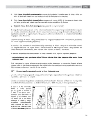 153
Proceso de enfermería en AIEPI para la niña o niño de 2 meses a 4 años de edad CAPÍTULO 6
o 	 Existe riesgo de malaria o dengue alto en zonas donde más del 5% de los casos de niñas o niños con
fiebre se deben a la malaria, o si han reportado brotes de dengue en gran magnitud.
o 	 Existe riesgo de malaria o dengue bajo en zonas donde menos del 5% de los casos de niñas o niños
con fiebre se deben a la malaria, o sin han reportado brotes esporádicos de dengue.
o 	 No existe riesgo de malaria o dengue en zonas donde no hay transmisión.
El riesgo de malaria y dengue varía con las estaciones. Las condiciones para la reproducción de los mosquitos
son limitadas o inexistentes durante la estación seca, en consecuencia, el riesgo de malaria y dengue suele ser
bajo. Las zonas donde se registra malaria y dengue, pero solo raramente, también se consideran como de bajo
riesgo para estas afecciones.
Determine el riesgo de malaria o dengue en su área. Si el riesgo cambia de acuerdo con la estación, establezca
con certeza los períodos de alto y bajo riesgo.
Si una niña o niño reside en una zona de bajo riesgo o sin riesgo de malaria o dengue, tal vez necesite formular
una pregunta adicional: ¿Ha viajado el niño o niña a una zona de alto riesgo de malaria o dengue en los dos
últimos meses? En caso afirmativo, debe evaluarlo como si viviera en la zona a la cual viajó.
Si la madre responde que ha tenido fiebre o se siente caliente al tacto, haga las siguientes preguntas:
•	 ¿Cuánto tiempo hace que tiene fiebre? Si son más de siete días, pregunte: ¿ha tenido fiebre
todos los días?
En la mayoría de los casos, la fiebre por enfermedades virales desaparece en pocos días. Cuando la fiebre
persiste todos los días durante más de siete días puede indicar que padece una enfermedad más grave, como
fiebre tifoidea, un absceso o infección de vías urinarias.
F	Observe o palpe: para determinar si tiene rigidez de nuca
Una niña o niño con fiebre y rigidez de nuca puede tener meningitis y requiere tratamiento urgente con antibióticos
inyectables y referencia a un hospital.
Mientras conversa con los padres o cuidadores durante la evaluación, observe si la niña o niño mueve y dobla
su cuello fácilmente cuando mira a su alrededor. Si se mueve y dobla el cuello, no tiene rigidez de nuca.
Si aún no le ha observado
doblar el cuello, pídales
que le ayuden a acostar a
la niña o niño boca arriba.
Sostenga con delicadeza la
espalda y los hombros con
una mano, con la otra mano
sostenga la cabeza y luego
inclínesela cuidadosamente
hacia adelante en dirección
al pecho. Si el cuello se dobla
fácilmente, no tiene rigidez de
 