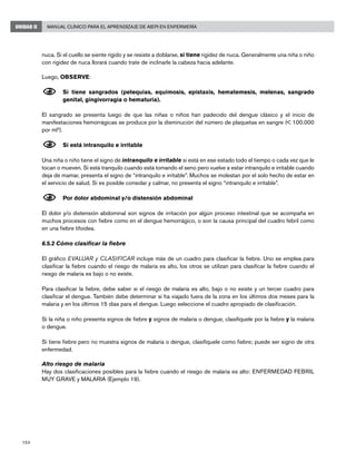 154
Manual Clínico para el Aprendizaje de AIEPI en EnfermeríaUNIDAD II
nuca. Si el cuello se siente rígido y se resiste a doblarse, si tiene rigidez de nuca. Generalmente una niña o niño
con rigidez de nuca llorará cuando trate de inclinarle la cabeza hacia adelante.
Luego, OBSERVE:
N	Si tiene sangrados (petequias, equimosis, epistaxis, hematemesis, melenas, sangrado
genital, gingivorragia o hematuria).
El sangrado se presenta luego de que las niñas o niños han padecido del dengue clásico y el inicio de
manifestaciones hemorrágicas se produce por la disminución del número de plaquetas en sangre (< 100.000
por ml3
).
N	Si está intranquilo e irritable
Una niña o niño tiene el signo de intranquilo e irritable si está en ese estado todo el tiempo o cada vez que le
tocan o mueven. Si está tranquilo cuando está tomando el seno pero vuelve a estar intranquilo e irritable cuando
deja de mamar, presenta el signo de “intranquilo e irritable”. Muchos se molestan por el solo hecho de estar en
el servicio de salud. Si es posible consolar y calmar, no presenta el signo “intranquilo e irritable”.
N	Por dolor abdominal y/o distensión abdominal
El dolor y/o distensión abdominal son signos de irritación por algún proceso intestinal que se acompaña en
muchos procesos con fiebre como en el dengue hemorrágico, o son la causa principal del cuadro febril como
en una fiebre tifoidea.
6.5.2 Cómo clasificar la fiebre
El gráfico EVALUAR y CLASIFICAR incluye más de un cuadro para clasificar la fiebre. Uno se emplea para
clasificar la fiebre cuando el riesgo de malaria es alto, los otros se utilizan para clasificar la fiebre cuando el
riesgo de malaria es bajo o no existe.
Para clasificar la fiebre, debe saber si el riesgo de malaria es alto, bajo o no existe y un tercer cuadro para
clasificar el dengue. También debe determinar si ha viajado fuera de la zona en los últimos dos meses para la
malaria y en los últimos 15 días para el dengue. Luego seleccione el cuadro apropiado de clasificación.
Si la niña o niño presenta signos de fiebre y signos de malaria o dengue, clasifíquele por la fiebre y la malaria
o dengue.
Si tiene fiebre pero no muestra signos de malaria o dengue, clasifíquele como fiebre; puede ser signo de otra
enfermedad.
Alto riesgo de malaria
Hay dos clasificaciones posibles para la fiebre cuando el riesgo de malaria es alto: ENFERMEDAD FEBRIL
MUY GRAVE y MALARIA (Ejemplo 19).
 
