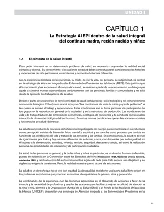 13
Capítulo 1
La Estrategia AIEPI dentro de la salud integral
del continuo madre, recién nacido y niñez
1.1 	 El contexto de la salud infantil
Para poder intervenir en un determinado problema de salud, es necesario comprender la realidad social
compleja y diversa. Su conocimiento y las acciones de salud deben contextualizarse considerando las historias
y experiencias de vida particulares, en contextos y momentos históricos diferentes.
Así, la experiencia cotidiana de las personas, su modo de vivir la vida, de pensarla, su subjetividad, es central
en la estrategia de Atención Integrada a las Enfermedades Prevalentes en la Infancia (AIEPI). Esto justifica que
el conocimiento y las acciones en el campo de la salud, se realicen a partir de un acercamiento, un diálogo que
ayude a construir nuevas oportunidades conjuntamente con las personas, familias y comunidades y no solo
desde la óptica de los trabajadores de la salud.
Desde el punto de vista teórico se tiene como base la salud como proceso socio-biológico y no como fenómeno
únicamente biológico. El fenómeno social incorpora “las condiciones de vida de cada grupo de población”, a
las cuales se suman el trabajo y supervivencia. Estas condiciones son la forma particular de participación de
los grupos en la reproducción general de la sociedad y en la estructura de producción. Las condiciones de
vida y de trabajo traducen las dimensiones económicas, ecológica, de conciencia y de conducta con las cuales
interactúa la dimensión biológica del ser humano. En estas mismas condiciones operan las acciones sociales
y los servicios de salud y bienestar.
La salud es un producto de procesos de fortalecimiento y desgaste del cuerpo que se manifiesta en los individuos
como percepción relativa de bienestar físico, mental y espiritual y se concibe como proceso que cambia en
función de las condiciones de vida y trabajo de las personas y las familias. En consecuencia, la salud no se vive
de igual manera por todos y hay maneras diferentes de enfermar y morir, condicionadas por la desigualdad en
el acceso a la alimentación, actividad, vivienda, vestido, seguridad, descanso y afecto, así como la realización
personal, las posibilidades de educación y de participación ciudadana.
La salud de las personas en general, y la de las niñas y niños en particular, es un derecho humano inalienable,
puesto en evidencia en la Convención sobre los Derechos del Niño (Resolución 44/25, Naciones Unidas, Ginebra,
noviembre 1989) y ratificado como tal en los instrumentos legales de cada país. Esto supone ser obligatorio y su
vigilancia y exigencia constantes. Pero, la realidad muestra que no ocurre de esta manera.
La salud es un derecho que no se vive con equidad. La desigualdad en obtener una buena salud tiene origen en
los problemas económicos que provocan entre otras, desigualdades de género, etnia y generación.
La combinación de la experiencia con las lecciones aprendidas en el desarrollo de acciones a favor de la
infancia y la necesidad de profundizar y ampliar las acciones para facilitar y mejorar la calidad de atención a
la niña y niño, permitió a la Organización Mundial de la Salud (OMS) y al Fondo de las Naciones Unidas para
la Infancia (UNICEF), desarrollar una estrategia de Atención Integrada a las Enfermedades Prevalentes en la
UNIDAD I
 