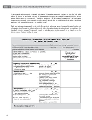 158
Manual Clínico para el Aprendizaje de AIEPI en EnfermeríaUNIDAD II
El personal de salud preguntó: “¿Tiene la niña diarrea”? La madre respondió: “Sí, hace ya tres días”. No había
rastros de sangre en las heces. Los ojos de Judy parecían hundidos. El personal de salud preguntó: “¿Nota
alguna diferencia en los ojos de Judy?” La madre respondió: “Sí”. El personal de salud dio a la madre agua
potable en una taza y le pidió que se la ofreciera a Judy pero la niña no bebió. Cuando le pellizcó la piel del
abdomen, ésta regresó lentamente a su posición inicial.
Dado que la temperatura de Judy es de 38,5o C y se siente caliente al tacto, el personal de salud evaluó más
a Judy para identificar signos relacionados con la fiebre. La madre dijo que la fiebre de Judy empezó hace dos
días. Es la estación seca, y el riesgo de la malaria es bajo. La madre explicó que Judy no ha viajado en los dos
últimos meses. No tiene rigidez de nuca.
Formulario de registro de casos con el signo principal fiebre
FORMULARIO DE REGISTRO PARA LA ATENCIÓN DEL NIÑO/NIÑA
DE 2 MESES A 4 AÑOS DE EDAD
Nombre: ______________________________________________________ Edad: ________ Peso: _____kg. Temperatura: _______ o
C
PREGUNTAR: ¿Qué problemas tiene la niña/niño?___________________ Visita inicial: _________ Visita de seguimiento: _________
EVALUAR (Marcar con un círculo todos los signos presentes)		 CLASIFICAR
VERIFICAR SI HAY SIGNOS DE PELIGRO EN GENERAL
¿Puede beber o tomar el seno?
¿Esta letárgico o inconsciente?
¿Vomita todo lo que ingiere?
¿Tiene el niño/niña convulsiones?
¿Hay algún signo de
peligro en general?
Si __ __ No ____
Recuerde utilizar los signos
de peligro al efectuar la
clasificación
¿TIENE TOS O DIFICULTAD PARA RESPIRAR?	Si ____ No ____
•	 ¿Cuánto tiempo hace? ______ días.	 •	 Verificar si hay tiraje subcostal
•	 Contar las respiraciones por 1 minuto	 •	 Verificar si hay estridor
	 __ Respiraciones por minuto	 •	 Verificar si hay sibilancias
	 ¿Respiración rápida?
¿TIENE DIARREA?	Si ___ No ____
•	 ¿Cuánto tiempo hace? ______ días	 •	 Determinar el estado general de niño/niña:
•	 ¿Hay sangre en las heces?	 	 Está ¿Letárgico o inconsciente? 	 	
		 ¿Inquieto o irritable?
	 	 •	 Determinar si tiene los ojos hundidos
	 	 •	 Ofrecer líquidos a la niña/niño:
		 ¿No puede beber o bebe mal?
		 ¿Bebe ávidamente, con sed?
	 	 •	 Signo del pliegue cutáneo: La piel
			 vuelve al estado anterior ¿Lentamente?
			 ¿Muy lentamente (más de 2 segundos)?
¿TIENE FIEBRE? (determinada por interrogatorio o si se nota al tocarlo Si ___No ___ o
si tiene una temperatura de 37.5o
C o más)
•	 Determinar si viene de zona con Malaria	 SI___ NO____
	 Viene de zona con Dengue 	 SI___ NO____
•	 ¿Cuánto tiempo hace? __ días	 •	 Observar y palpar para determinar si 	
		 tiene rigidez de nuca
•	 Si hace más de siete días y	 •	 Observar manifestaciones de sangrado
¿Ha tenido fiebre todos los días?	 •	 Determinar si tiene dolor y/o distensión 	
		 abdominal y
	 	 •	 Observar si esta inquieto e irritable
Realizar el ejercicio con video
 
