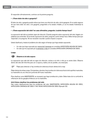 160
Manual Clínico para el Aprendizaje de AIEPI en EnfermeríaUNIDAD II
Si responden afirmativamente, continúe con la próxima pregunta.
• 	¿Tiene dolor de oído o garganta? 	
El dolor de oído o garganta puede indicar que tiene una infección de oído o de la garganta. Si no están seguros
de que tiene dolor de oído o de garganta, pregúntele si ha estado irritable y si se ha estado frotándose la
oreja.
	
• 	¿Tiene supuración del oído? en caso afirmativo, pregunte: ¿cuánto tiempo hace?
La supuración del oído es también signo de infección. Cuando pregunte sobre supuración del oído, hágalo con
palabras que entiendan. Si ha tenido supuración de oídos, pregunte cuanto tiempo hace. Déles tiempo para que
respondan a la pregunta. Tal vez necesiten recordar cuando empezó a supurar.
Usted clasificará y tratará el problema de oído según el tiempo que haya estado supurando.
–	 Un oído que haya supurado por menos de 2 semanas se considera INFECCIÓN AGUDA DE OIDO.
–	 Un oído que ha supurado por 2 semanas o más se considera INFECCIÓN CRÓNICA DE OIDO.
Luego,
N	Observe si el oído supura
La supuración que sale del oído es signo de infección, incluso si el niño o niña ya no siente dolor. Observe
dentro del oído del niño/niña para ver si supura y realice, de ser posible, una otoscopía.
F	Palpe para detectar si hay tumefacción dolorosa al tacto detrás de la oreja
Palpe detrás de ambas orejas. Compárelas y decida si hay tumefacción dolorosa al tacto de la apófisis mastoidea.
La mastoiditis es una infección profunda del hueso mastoideo.
Para clasificar como MASTOIDITIS, es necesario que haya tumefacción y dolor. Debe tratar de no confundir la
inflamación de los ganglios linfáticos con la mastoiditis.
6.6.2 Cómo clasificar los problemas del oído
Hay cuatro clasificaciones para los problemas del oído: MASTOIDITIS, INFECCIÓN AGUDA DE OÍDO,
INFECCIÓN CRÓNICA DE OÍDO Y NO TIENE INFECCIÓN DE OÍDO (Ejemplo 22).
 
