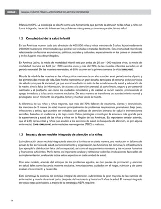 Manual Clínico para el Aprendizaje de AIEPI en Enfermería
14
UNIDAD I
Infancia (AIEPI). La estrategia se diseñó como una herramienta que permite la atención de las niñas y niños en
forma integrada, haciendo énfasis en los problemas más graves y comunes que afectan su salud.
1.2 	 Complejidad de la salud infantil
En las Américas mueren cada año alrededor de 400.000 niñas y niños menores de 5 años. Aproximadamente
260.000 mueren por enfermedades que podrían ser evitadas o tratadas fácilmente. Esta mortalidad infantil está
relacionada con factores económicos, políticos, sociales y culturales, especialmente en los países en desarrollo
y en los lugares más desprotegidos.
En América Latina, la media de mortalidad infantil está por arriba de 20 por 1000 nacidos vivos, la media de
mortalidad neonatal en 14.6 por 1000 nacidos vivos y más del 70% de las muertes infantiles suceden en el
período neonatal. De las muertes neonatales, el 60% ocurren en la primera semana de vida (OPS 2007).
Más de la mitad de las muertes en las niñas y niños menores de un año suceden en el período entre el parto y
los primeros dos meses de vida. Este hecho representa un gran desafío, tanto para el personal de los servicios
de salud como para la sociedad, ya que son el resultado no solo de las condiciones de salud y educación de
la madre, sino la falta de información, de acceso a la atención prenatal, al parto limpio, seguro y por personal
calificado y al postparto, así como los cuidados inmediatos y de calidad al recién nacido, promoviendo el
apego inmediato y la lactancia materna exclusiva. De esta manera se transforma un acontecimiento normal y
privilegiado, en un momento de angustia, temor y muchas veces la muerte.
A diferencia de las niñas y niños mayores, que más del 70% fallecen de neumonía, diarrea y desnutrición,
los menores de 2 meses de edad mueren principalmente de problemas respiratorios, prematurez, bajo peso,
infecciones y asfixia, que pueden ser evitados con políticas de atención primaria de salud e intervenciones
sencillas, basadas en evidencia y de bajo costo. Estas patologías constituyen la amenaza más grande para
la supervivencia y salud de las niñas y niños en la Región de las Américas. Es importante señalar además,
que el 94% de las niñas y niños que acuden a los servicios de salud en búsqueda de atención, es por alguna
enfermedad (OPS/OMS,1989), enfermedades reemergentes (TBC) o maltrato.
1.3 	 Impacto de un modelo integrado de atención a la niñez
La implantación de un modelo integrado de atención a la niñez es en cierta manera, una revolución en la forma de
actuar de los servicios de salud, su funcionamiento y organización, las funciones del personal, la infraestructura
(por ejemplo la distribución física de los espacios), así como el equipamiento necesario y los recursos humanos
y financieros suficientes. Por lo tanto, es importante analizar y reflexionar sobre las implicaciones favorables de
su implementación, analizando todos estos aspectos en cada unidad de salud.
Con este modelo, además del enfoque de los problemas agudos, se dan pautas de promoción y atención
en salud, tales como lactancia materna exclusiva, inmunizaciones, cuidados en el hogar, nutrición y de como
evaluar el crecimiento y desarrollo.
Esto constituye la esencia del enfoque integral de atención, cubriéndose la gran mayoría de las razones de
enfermedad y muerte durante el parto, después del nacimiento y hasta los 5 años de edad. El manejo integrado
de todas estas actividades, a través de la estrategia AIEPI, requiere:
 
