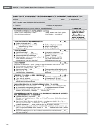 170
Manual Clínico para el Aprendizaje de AIEPI en EnfermeríaUNIDAD II
FORMULARIO DE REGISTRO PARA LA ATENCIÓN DE LA NIÑA/O DE DOS MESES A CUATRO AÑOS DE EDAD
Nombre: _______________________________________ Edad: ____________ Peso: _____kg. Temperatura: _______ o
C 	
PREGUNTAR: ¿Qué problemas tiene la niña/niño? ________________________________________________________
1ª Consulta: __________________________________ Consulta de seguimiento: ________________________________
EVALUAR (Marcar con un círculo todos los signos presentes)	 CLASIFICAR
VERIFICAR SI HAY SIGNOS DE PELIGRO EN GENERAL
¿Puede el niño/a beber o tomar e seno?	 ¿Vomita el niño/a todo lo que ingiere?
¿Tiene el niño/a convulsiones?	 ¿Está letárgico o inconsciente?
¿Hay algún signo de
peligro en general?
Si ____ No _____
Recuerde utilizar los
signos de peligro al
efectuar la clasificación
¿TIENE TOS O DIFICULTAD PARA RESPIRAR?	SI ___ NO ___
n	 ¿Cuánto tiempo que hace? ____ días
n	 Contar las respiraciones por un minuto	 n	 Verificar si hay tiraje subcostal
	 ____ respiraciones por minuto	 n	 Verificar si hay estridor
	 ¿Respiración rápida?	 n	 Verificar si hay sibilancias
¿TIENE DIARREA?	SI ___ NO ___
n	 Cuánto tiempo hace? ____ días	 n	 ¿Hay sangre en las heces?
n	 Determinar el estado general del niño/a:		 Está ¿Letárgico o inconsciente?
n	 Determinar si tiene los ojos hundidos		 ¿Inquieto o Irritable?
n	 Signo del pliegue cutáneo: La piel se vuelve al	 n	 Ofrecer líquidos a la niña/niño:
	 estado anterior ¿Lentamente?		 ¿No puede beber o bebe mal?
	 ¿Muy lentamente (más de 2 segundos)?		 ¿Bebe ávidamente, con sed?
¿TIENE FIEBRE?	 SI ___ NO ___
Determinada por interrogatorio, si se nota al tocarlo o si tiene una temperatura axilar de 37,5°C o más.
n	 Determinar si viene de zona con malaria: SI ___ NO ___
n	 Viene de zona con Dengue: SI ___ NO ___
n	 Cuánto tiempo hace ___ días	 n	 Observar y palpar si hay rigidez de nuca
n	 Si hace más de 7 días 	 n	 Sangrado con o sin dolor y/o distensión
¿Ha tenido fiebre todos los días?		 abdominal
¿ TIENE UN PROBLEMA DE OÍDO O GARGANTA?	SI ___ NO ___
n	 ¿Tiene dolor de oído?	 n	 Determinar si hay supuración del oído
n	 ¿Tiene dolor de garganta?	 n	 ¿Tiene supuración del oído?
n	 Palpar para determinar si hay tumefacción		 En caso afirmativo ¿Cuántos días ____
dolorosa al tacto detrás de la oreja.
ENSEGUIDA VERIFICAR SI PRESENTA DESNUTRICIÓN Y/O ANEMIA:
n	 Determinar si hay emaciación visibles	 n	 Determinar si tiene palidez palmar. Es:
n	 Ver si hay edema en ambos pies palmar leve?		 ¿Palidez palmar intensa? ¿Palidez
n	 Determinar el peso para la edad: Muy bajo ______ No muy bajo ______
	 Tendencia de crecimiento: Crece bien ______ No crece bien ______
EVALUAR LA ALIMENTACIÓN SI TIENE PESO MUY BAJO Y/O ANEMIA, SI NO CRECE
BIEN, O SI TIENE MENOS DE DOS AÑOS:
n	 ¿Usted le da el seno la niña/niño Si ___ No ___
	 Si le da el seno, ¿cuántas veces en al días (en 24 horas)? ____ veces ¿Le da el seno durante
la noche? Si ___ No ___
n	 ¿La niña/niño ingiere algún otro tipo de alimento o toma algún otro líquido? Si ___ No ___
Si la respuesta es afirmativa, ¿qué alimentos o líquidos? ________________________________
	 ¿Cuántas veces al día? ____ veces. ¿Qué usa para dar de comer al niño/niña?_____________
n	 Si el peso es muy bajo para la edad o no crece bien, ¿de que tamaño son las porciones que
le da? ¿La niña/niño recibe su propia porción: Si ___ No ___ ¿Quién le da de comer a la niña/
niño y cómo? ____________________________________________________________________
n	 Durante esta enfermedad ¿hubo algún cambio en la alimentación de la niña/niño? Si ___ No ___
Si lo hubo, ¿cuál fue? _____________________________________________________________
 