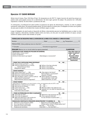 174
Manual Clínico para el Aprendizaje de AIEPI en EnfermeríaUNIDAD II
Ejercicio 17/ Caso Miriam
Miriam tiene 9 meses. Pesa 19.8 libras (9 kg.). Su temperatura es de 37.0º C. Llegó al servicio de salud hoy porque sus
padres están preocupados acerca de su alimentación. No tiene signo general de peligro. No presenta tos o dificultad
respiratoria ni diarrea. No tiene fiebre o problemas del oído.
A continuación, el profesional de salud verificó la presencia de signos de desnutrición y anemia. La niña no padece
emaciación visible grave. No presenta palidez palmar. No tiene edema en ambos pies. El trabajador de salud usa el gráfico
de peso para la edad a fin de determinar el peso de Miriam según su edad.
Luego el trabajador de salud evalúa el desarrollo de Miriam, observándola ejecutar las habilidades para su edad. La niña
juega a taparse y descubrirse, transfiere objetos entre una mano y la otra, pero no puede sentarse sin apoyo, aunque
sostiene la cabeza cuando está sentada con ayuda.
FORMULARIO DE REGISTRO PARA LA ATENCIÓN DE LA NIÑA/O DE 2 MESES A 4 AÑOS DE EDAD
Nombre: _______________________________________ Edad: ____________ Peso: _____kg. Temperatura: _______ o
C 	
PREGUNTAR: ¿Qué problemas tiene la niña/niño? ________________________________________________________
1ª Consulta: __________________________________ Consulta de seguimiento: ________________________________
EVALUAR (Marcar con un círculo todos los signos presentes)	 CLASIFICAR
VERIFICAR SI HAY SIGNOS DE PELIGRO EN GENERAL
¿Puede beber o tomar e seno?
¿Tiene convulsiones?
¿Vomita el niño/a todo lo que ingiere?		 ¿Está letárgico o inconsciente?
¿Hay algún signo de
peligro en general?
Si____ No _____
Recuerde utilizar
los signos de
peligro al efectuar la
clasificación
¿TIENE TOS O DIFICULTAD PARA RESPIRAR?	SI ___ NO ___
n	 ¿Cuánto tiempo que hace? ____ días
n	 Contar las respiraciones por un minuto	 n	 Verificar si hay tiraje subcostal
	 ____ respiraciones por minuto	 n	 Verificar si hay estridor
	 ¿Respiración rápida?	 n	 Verificar si hay sibilancias
¿TIENE DIARREA?	SI ___ NO ___
n	 Cuánto tiempo hace? ____ días	 n	 ¿Hay sangre en las heces?
n	 Determinar el estado general del niño/a:		 Está ¿Letárgico o inconsciente?
n	 Determinar si tiene los ojos hundidos		 ¿Inquieto o Irritable?
n	 Signo del pliegue cutáneo: La piel se vuelve al	 n	 Ofrecer líquidos a la niña/niño:
	 estado anterior ¿Lentamente?		 ¿No puede beber o bebe mal?
	 ¿Muy lentamente (más de 2 segundos)? 		 ¿Bebe ávidamente, con sed?
¿TIENE FIEBRE?	SI ___ NO ___
Determinada por interrogatorio, si se nota al tocarlo o si tiene una temperatura axilar de 37,5°C o más.
n	 Determinar si viene de zona con malaria	 SI ___ NO ___
n	 Viene de zona con Dengue	 SI ___ NO ___
n	 Cuánto tiempo hace ___ días	 n	 Observar y palpar si hay rigidez de nuca
n	 Si hace más de 7 días 	 n	 Sangrado con o sin dolor y/o distensión ¿Ha
tenido fiebre todos los días?		 abdominal
¿ TIENE UN PROBLEMA DE OÍDO O GARGANTA?	SI ___ NO ___
n	 ¿Tiene dolor de oído?	 n	 Determinar si hay supuración del oído
n	 ¿Tiene dolor de garganta?	 n	 ¿Tiene supuración del oído?
n	 Palpar para determinar si hay tumefacción		 En caso afirmativo ¿Cuántos días? ____
dolorosa al tacto detrás de la oreja.
ENSEGUIDA VERIFICAR SI PRESENTA DESNUTRICIÓN Y/O ANEMIA: Si_____ No______
• 	 Determinar si hay emaciación visibles	 •	 Determinar si tiene palidez palmar. Es:
• 	 Ver si hay edema en ambos pies	 	 ¿Palidez palmar intensa? ¿Palidez palmar leve?
•	 Determinar el peso para la edad: 	 Muy bajo_____ No muy bajo_____
	 Tendencia de crecimiento:	 Crece bien_____ No crece bien_____
 