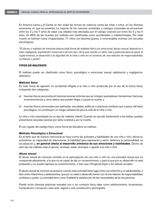 176
Manual Clínico para el Aprendizaje de AIEPI en EnfermeríaUNIDAD II
En América Latina y el Caribe se dan todas las formas de violencia contra las niñas o niños, en los diversos
escenarios en que se presenta. La mayoría de los menores sometidos a castigos corporales se encuentran
entre los 2 y los 7 años de edad. Las edades más afectadas por el castigo corporal son entre los 3 y los 5
años. Un 85% de las muertes por maltrato son clasificadas como accidentales o indeterminadas. Por cada
muerte se estiman nueve incapacitados, 71 niños con lesiones graves, e innumerables víctimas con secuelas
psicológicas.
“El abuso o maltrato de menores abarca toda forma de maltrato físico y/o emocional, abuso sexual, abandono o
trato negligente, explotación comercial o de otro tipo, de la que resulte un daño real o potencial para la salud, la
supervivencia, el desarrollo o la dignidad de la niña o niño en el contexto de una relación de responsabilidad,
confianza o poder”.
TIPOS DE MALTRATO
El maltrato puede ser clasificado como físico, psicológico o emocional, sexual, explotación y negligencia-
abandono.
Maltrato físico
Es toda forma de agresión no accidental infligida a la niña o niño producida por el uso de la fuerza física,
incluyendo dos categorías:
a)	 traumas físicos que producen lesiones severas entre las que se incluyen quemaduras, hematomas, fracturas,
envenenamientos y otros daños que pueden llegar a causar la muerte, y
b)	 traumas físicos provocados por palmadas, sacudidas, pellizcos o prácticas similares que a pesar del daño
psicológico, no constituyen un riesgo substancial para la vida de la niña o niño.
La niña o niño zarandeado es un tipo de maltrato infantil. Cuando se sacude fuertemente a los bebes, pueden
presentarse secuelas severas por daño cerebral y aún la muerte.
El uso regular del castigo físico como forma de disciplina es maltrato.
Maltrato Psicológico o Emocional
Es el daño que de manera intencional se hace contra las actitudes y habilidades de una niña o niño; afecta su
autoestima, su capacidad de relacionarse, la habilidad para expresarse y sentir, deteriora su personalidad, su
socialización y, en general afecta al desarrollo armónico de sus emociones y habilidades. Dentro de
este tipo de maltrato está el ignorar, rechazar, aislar, amenazar o agredir a la niña o niño.
Abuso sexual
El abuso sexual de menores consiste en la participación de una niña o niño en una actividad sexual que no
comprende plenamente, a la que no es capaz de dar un consentimiento, o para la que por su desarrollo no está
preparado y no puede expresar su consentimiento, o bien que infringe las leyes o los tabúes sociales.
El abuso sexual de menores se produce cuando esta actividad tiene lugar entre una niña/niño y un adulto/adulta, o
bien entre niñas/niños y adolescentes, que por su edad o desarrollo tienen con él una relación de responsabilidad,
confianza o poder. La actividad tiene como finalidad la satisfacción de las necesidades de la otra persona.
Puede incluir diversas prácticas sexuales con o sin contacto físico tales como exhibicionismo, tocamientos,
manipulación, corrupción, sexo anal, vaginal u oral, prostitución y pornografía.
 