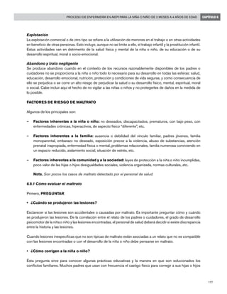 177
Proceso de enfermería en AIEPI para la niña o niño de 2 meses a 4 años de edad CAPÍTULO 6
Explotación
La explotación comercial o de otro tipo se refiere a la utilización de menores en el trabajo o en otras actividades
en beneficio de otras personas. Esto incluye, aunque no se limite a ello, el trabajo infantil y la prostitución infantil.
Estas actividades van en detrimento de la salud física y mental de la niña o niño, de su educación o de su
desarrollo espiritual, moral o socio-emocional.
Abandono y trato negligente
Se produce abandono cuando en el contexto de los recursos razonablemente disponibles de los padres o
cuidadores no se proporciona a la niña o niño todo lo necesario para su desarrollo en todas las esferas: salud,
educación, desarrollo emocional, nutrición, protección y condiciones de vida seguras, y como consecuencia de
ello se perjudica o se corre un alto riesgo de perjudicar la salud o su desarrollo físico, mental, espiritual, moral
o social. Cabe incluir aquí el hecho de no vigilar a las niñas o niños y no protegerles de daños en la medida de
lo posible.
FACTORES DE RIESGO DE MALTRATO
Algunos de los principales son:
–	 Factores inherentes a la niña o niño: no deseados, discapacitados, prematuros, con bajo peso, con
enfermedades crónicas, hiperactivos, de aspecto físico “diferente”, etc.
–	 Factores inherentes a la familia: ausencia o debilidad del vínculo familiar, padres jóvenes, familia
monoparental, embarazo no deseado, exposición precoz a la violencia, abuso de substancias, atención
prenatal inapropiada, enfermedad física o mental, problemas relacionales, familia numerosa conviviendo en
un espacio reducido, aislamiento social, situación de estrés, etc.
–	 Factores inherentes a la comunidad y a la sociedad: leyes de protección a la niña o niño incumplidas,
poco valor de las hijas o hijos desigualdades sociales, violencia organizada, normas culturales, etc.
	 Nota. Son pocos los casos de maltrato detectado por el personal de salud.
6.9.1 Cómo evaluar el maltrato
Primero, PREGUNTAR:
• 	 ¿Cuándo se produjeron las lesiones?
Esclarecer si las lesiones son accidentales o causadas por maltrato. Es importante preguntar cómo y cuándo
se produjeron las lesiones. De la correlación entre el relato de los padres o cuidadores, el grado de desarrollo
psicomotor de la niña o niño y las lesiones encontradas, el personal de salud deberá decidir si existe discrepancia
entre la historia y las lesiones.
Cuando lesiones inespecíficas que no son típicas de maltrato están asociadas a un relato que no es compatible
con las lesiones encontradas o con el desarrollo de la niña o niño debe pensarse en maltrato.
• 	 ¿Cómo corrigen a la niña o niño?
Ésta pregunta sirve para conocer algunas prácticas educativas y la manera en que son solucionados los
conflictos familiares. Muchos padres que usan con frecuencia el castigo físico para corregir a sus hijas o hijos
 