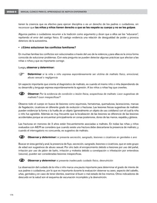 178
Manual Clínico para el Aprendizaje de AIEPI en EnfermeríaUNIDAD II
tienen la creencia que es efectivo para ejercer disciplina o es un derecho de los padres o cuidadores, sin
reconocer que las niñas y niños tienen derecho a que se les respete su cuerpo y no se les golpee.
Algunos padres o cuidadores recurren a la tradición como argumento y dicen que a ellos así les “educaron”,
repitiendo el error del castigo físico. El castigo evidencia una relación de desigualdad de poder y provoca
deterioro de la autoestima.
• 	 ¿Cómo solucionan los conflictos familiares?
En muchas familias los conflictos son solucionados a través del uso de la violencia y para ellas es la única forma
conocida de solucionar problemas. Con esta pregunta se pueden detectar algunas prácticas que afectan a las
niñas o niños y que es importante corregir.
Luego, observar y determinar:
F	Determinar si la niña o niño expresa espontáneamente ser víctima de maltrato físico, emocional,
abuso sexual o negligencia
Un aspecto importante que orienta al diagnóstico de maltrato, es cuando el mismo niño o niña dependiendo de
su desarrollo y lenguaje expresa espontáneamente la agresión. A los niños o niñas hay que creerles.
N	Observar Por la evidencia de condición o lesión física, sospechosa de maltrato: ¿son sugestivas de
maltrato? ¿son inespecíficas?
Observe todo el cuerpo en busca de lesiones como equimosis, hematomas, quemaduras, laceraciones, marcas
de flagelación, cicatrices en diferente grado de evolución o fracturas. Las lesiones físicas sugestivas de maltrato
pueden evidenciar la forma o la huella de un objeto (generalmente un objeto de uso cotidiano) con el cual la niña
o niño fue agredido. Además es muy frecuente que la localización de las lesiones se diferencie de las lesiones
accidentales porque se encuentran principalmente en zonas posteriores, dorso de las manos, espalda y glúteos.
Las fracturas en menores de 3 años están frecuentemente asociadas a maltrato. En todas las niñas y niños
evaluados con AIEPI se considera que cuando existe una fractura debe descartarse la presencia de maltrato; y
cuando el interrogatorio no concuerda, es sugestivo de maltrato.
N	Observar y determinar: si presenta secreción, sangrado, lesiones o cicatrices en genitales o ano
Buscar en área genital y anal, la presencia de flujo, secreción, sangrado, lesiones o cicatrices, que en este grupo
de edad son sugestivos de abuso sexual. Por otro lado el enrojecimiento debido a lesiones por uso del pañal,
irritación por uso de jabón de baño, irritación y molestia debido a constipación o infestación por enterobios
(oxiuros), pueden ser consideradas lesiones inespecíficas.
N	Observar y determinar si presenta inadecuado cuidado físico, desnutrición
La observación del cuidado de la niña o niño marca una pauta importante para determinar el grado de interés de
sus padres o cuidadores, por lo que es importante durante la evaluación observar su aseo, aspecto del cabello,
uñas, genitales y en caso de tener dientes, examinar el buen o mal estado de los mismos. Otros indicadores de
descuido en la salud son el esquema de vacunación incompleto y la desnutrición.
 