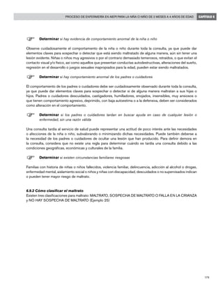 179
Proceso de enfermería en AIEPI para la niña o niño de 2 meses a 4 años de edad CAPÍTULO 6
F	Determinar si hay evidencia de comportamiento anormal de la niña o niño
Observe cuidadosamente el comportamiento de la niña o niño durante toda la consulta, ya que puede dar
elementos claves para sospechar o detectar que está siendo maltratado de alguna manera, aún sin tener una
lesión evidente. Niñas o niños muy agresivos o por el contrario demasiado temerosos, retraídos, o que evitan el
contacto visual y/o físico, así como aquellos que presentan conductas autodestructivas, alteraciones del sueño,
regresión en el desarrollo o juegos sexuales inapropiados para la edad, pueden estar siendo maltratados.
F	Determinar si hay comportamiento anormal de los padres o cuidadores
El comportamiento de los padres o cuidadores debe ser cuidadosamente observado durante toda la consulta,
ya que puede dar elementos claves para sospechar o detectar si de alguna manera maltratan a sus hijas o
hijos. Padres o cuidadores descuidados, castigadores, humilladores, enojados, insensibles, muy ansiosos o
que tienen comportamiento agresivo, deprimido, con baja autoestima o a la defensiva, deben ser considerados
como alteración en el comportamiento.
F	Determinar si los padres o cuidadores tardan en buscar ayuda en caso de cualquier lesión o
enfermedad, sin una razón válida
Una consulta tardía al servicio de salud puede representar una actitud de poco interés ante las necesidades
o afecciones de la niña o niño, subvalorando o minimizando dichas necesidades. Puede también deberse a
la necesidad de los padres o cuidadores de ocultar una lesión que han producido. Para definir demora en
la consulta, considera que no existe una regla para determinar cuándo es tardía una consulta debido a las
condiciones geográficas, económicas y culturales de la familia.
F	Determinar si existen circunstancias familiares riesgosas
Familias con historia de niñas o niños fallecidos, violencia familiar, delincuencia, adicción al alcohol o drogas,
enfermedad mental, aislamiento social o niños y niñas con discapacidad, descuidados o no supervisados indican
o pueden tener mayor riesgo de maltrato.
6.9.2 Cómo clasificar el maltrato
Existen tres clasificaciones para maltrato: MALTRATO, SOSPECHA DE MALTRATO O FALLA EN LA CRIANZA
y NO HAY SOSPECHA DE MALTRATO (Ejemplo 25)
 