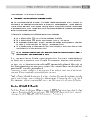 183
Proceso de enfermería en AIEPI para la niña o niño de 2 meses a 4 años de edad CAPÍTULO 6
No necesita repetir todo el esquema de vacunación.
Ø	Observe las contraindicaciones para la vacunación
No está contraindicado vacunar a la niña o niño cuando padece una enfermedad de poca gravedad. No
vacunarlos es una mala práctica porque retarda la vacunación y quedan expuestos a contraer sarampión,
rubéola, paperas, poliomielitis, difteria, tétanos, tos ferina, hepatitis B, haemophilus influenzae y tuberculosis y
en las zonas de riesgo la vacuna contra la fiebre amarilla. Es muy importante vacunar contra estas enfermedades
a niñas o niños enfermos y desnutridos.
Actualmente las vacunas están contraindicadas solo en cuatro situaciones:
o	 No se debe administrar BCG a un niño o niña que se sabe tiene SIDA.
o 	 No se debe administrar BCG al recién nacido que pesa menos de 2.000 gramos.
o 	 No se debe administrar pentav-2 o pentav-3 a una niña o niño que haya tenido convulsiones o alteración
del estado de conciencia en los 3 días siguientes a la dosis más reciente.
o 	 No se debe administrar pentavalente a una niña o niño con convulsiones recurrentes u otra enfermedad
neurológica activa del sistema nervioso central.
	 No hay ninguna contraindicación para la vacunación de una niña o niño enfermo si está lo
suficientemente bien para regresar al hogar.
Si va a enviar a una niña o niño al hospital, no vacune antes de referirlo. El personal del hospital deberá tomar
una decisión sobre su vacunación al egreso del hospital. Con esto se evitará retrasar su remisión al hospital.
Las niñas o niños con diarrea que necesitan recibir una VOP (vacuna antipoliomielítica oral) deben recibir una
dosis durante esta visita, pero esta dosis no debe registrarse. Deberá regresar el día correspondiente a la dosis
siguiente de VOP para recibir una dosis adicional.
Recomiende a los padres o cuidadores de que se cercioren de que las demás niñas o niños de la familia estén
vacunados. Si fuera necesario, administre toxoide tetánico a la madre.
Para la verificación del estado de vacunación de la niña o niño, utilice el formulario de registro para anotar las
vacunas ya administradas y trace un círculo en torno a las vacunas que el niño necesita recibir en esta visita. Si
debe regresar para recibir una vacuna, escriba la fecha en que debe regresar en la columna de clasificación.
Ejercicio 18/ CASO DE RAMÓN
Ramón tiene 6 meses de edad, pesa 6.5 kg y temperatura de 36.0º C. No presenta ningún signo de peligro
en general. Su estado se clasificó como diarrea sin DESHIDRATACIÓN. Sus antecedentes de vacunación
indican que ha recibido BCG, VOP 1, VOP 2, Pentavalente 1 y Pentavalente 2.
 