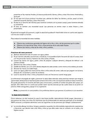 186
Manual Clínico para el Aprendizaje de AIEPI en EnfermeríaUNIDAD III
presentes en las materias fecales y la basura produciendo diarrea, cólera y otras infecciones intestinales y
de la piel.
o 	 El mal aseo de la boca produce microbios que, además de dañar los dientes y encías, pasan al tracto
intestinal causando diarreas y otras infecciones.
o	 El aseo es un derecho del individuo para mantener contacto con su propio cuerpo y para mantener elevada
su autoestima.
o	 El aseo es también una necesidad social. Las personas se sienten mejor si están limpios y bien
presentados.
El personal encargado de promover y vigilar la salud de la población infantil debe tener en cuenta este aspecto
a la hora de cumplir su función.
Para evaluar la necesidad de estas medidas:
u	Observe las condiciones generales de higiene de la niña o niño y de las personas que lo cuidan.
u	 Observe si la ropa de las niñas, niños y otras personas de la casa están limpias.
u	 Observe las manos y uñas de las niñas, niños y adultos.
Prácticas del aseo personal
o	 Bañarse diariamente todo el cuerpo con agua y jabón.
o	 Si por razones culturales, económicas o climáticas, no es posible el baño frecuente de todo el cuerpo, lavar
con frecuencia las manos y mantener las uñas cortas y limpias.
o	 Lavarse las manos con agua y jabón, antes de preparar cualquier alimento y después de defecar o de
cambiar al bebé.
o	 Mantener las uñas cortas y limpias.
o	 Cepillar los dientes, con o sin cremo dental, después de cada comida o como mínimo en la mañana y la noche.
o	 Secarse las manos con toalla limpia.
o	 Lavar con agua y jabón las manos de las niñas o niños antes de comer, cada vez que jueguen con la tierra,
después de ir al sanitario y antes de acostarse.
o	 Lavar la cara de las niñas o niños y limpiarles la nariz con frecuencia cuando tenga gripe.
La enfermera/o encargada de vigilar y promover la salud debe estimular estas prácticas siempre que tenga la
oportunidad, destacando la importancia del contacto de la niña o niño con la persona adulta en estos momentos.
Se puede aprovechar el momento del baño para comunicarse y enseñar el nombre de partes del cuerpo, por
ejemplo. Pero debe tener en cuenta que pueden existir razones diversas por las cuales éstas no se ponen en
práctica. Debe averiguarlas y apoyar en su superación.
Nota. La prevención no será posible si los problemas básicos que generan el problema no se resuelven.
b. Aseo de la vivienda
Como sabemos, es vital mantener la casa lo más limpia posible, especialmente donde juegan, descansan, y
permanecen las niñas y los niños. Es importante que los profesionales de salud que participan en la estrategia
AIEPI conozcan y compartan elementos como los siguientes con las personas que trabajan cotidianamente:
o	 La vivienda alberga microbios, hongos y parásitos causantes de enfermedades especialmente respiratorias
y diarreicas, que afectan más a las niñas y niños ya que ellos están más en contacto con el suelo y los
objetos sucios.
 