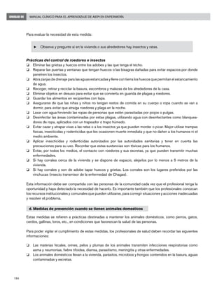 188
Manual Clínico para el Aprendizaje de AIEPI en EnfermeríaUNIDAD III
Para evaluar la necesidad de esta medida:
u	Observe y pregunte si en la vivienda o sus alrededores hay insectos y ratas.
Prácticas del control de roedores e insectos
o	 Eliminar las grietas y huecos entre los adobes y las que tenga el techo.
o	 Reparar las puertas y ventanas que tengan huecos o las bisagras dañadas para evitar espacios por donde
penetren los insectos.
o	 Abra zanjas de drenaje para las aguas estancadas y llene con tierra los huecos que permitan el estancamiento
de agua.
o	 Recoger, retirar y reciclar la basura, escombros y malezas de los alrededores de la casa.
o	 Eliminar objetos en desuso para evitar que se convierta en guarida de plagas y roedores.
o	 Guardar los alimentos en recipientes con tapa.
o	 Asegurarse de que las niñas y niños no tengan restos de comida en su cuerpo o ropa cuando se van a
dormir, para evitar que atraiga roedores y plaga en la noche.
o	 Lavar con agua hirviendo las ropas de personas que estén parasitadas por piojos o pulgas.
o	 Desinfectar las áreas contaminadas por estas plagas, utilizando agua con desinfectantes como blanquea-
dores de ropa, aplicados con un trapeador o trapo húmedo.
o	 Evitar cazar y atrapar vivas a las ratas o a los insectos ya que pueden morder o picar. Mejor utilizar trampas
físicas, insecticidas y rodenticidas que les ocasionen muerte inmediata y que no dañen a los humanos ni el
medio ambiente.
o	 Aplicar insecticidas y rodenticidas autorizados por las autoridades sanitarias y tener en cuenta las
precauciones para su uso. Recordar que estas sustancias son tóxicas para los humanos.
o	 Evitar, por todos los medios, el contacto con roedores y sus excretas, ya que pueden transmitir muchas
enfermedades.
o	 Si hay corrales cerca de la vivienda y se dispone de espacio, alejarlos por lo menos a 5 metros de la
vivienda.
o	 Si hay corrales y son de adobe tapar huecos y grietas. Los corrales son los lugares preferidos por las
vinchucas (insecto transmisor de la enfermedad de Chagas).
Esta información debe ser compartida con las personas de la comunidad cada vez que el profesional tenga la
oportunidad y haya detectado la necesidad de hacerlo. Es importante también que los profesionales conozcan
los recursos institucionales y comunales que pueden utilizarse, para corregir situaciones y acciones inadecuadas
y resolver el problema.
d. Medidas de prevención cuando se tienen animales domesticos
Estas medidas se refieren a prácticas destinadas a mantener los animales domésticos, como perros, gatos,
cerdos, gallinas, loros, etc., en condiciones que favorezcan la salud de las personas.
Para poder vigilar el cumplimiento de estas medidas, los profesionales de salud deben recordar las siguientes
informaciones:
o	 Las materias fecales, orines, pelos y plumas de los animales transmiten infecciones respiratorias como
asma y neumonías, fiebre tifoidea, diarrea, parasitismo, meningitis y otras enfermedades.
o	 Los animales domésticos llevan a la vivienda, parásitos, microbios y hongos contenidos en la basura, aguas
contaminadas y excretas.
 