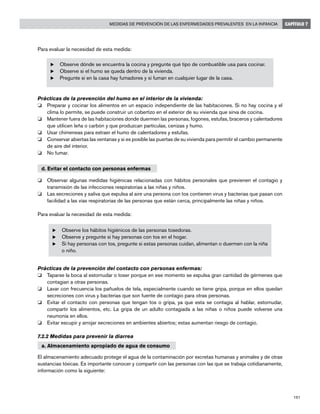191
Medidas de prevención de las enfermedades prevalentes en la infancia CAPÍTULO 7
Para evaluar la necesidad de esta medida:
u	Observe dónde se encuentra la cocina y pregunte qué tipo de combustible usa para cocinar.
u	Observe si el humo se queda dentro de la vivienda.
u	Pregunte si en la casa hay fumadores y si fuman en cualquier lugar de la casa.
Prácticas de la prevención del humo en el interior de la vivienda:
o	 Preparar y cocinar los alimentos en un espacio independiente de las habitaciones. Si no hay cocina y el
clima lo permite, se puede construir un cobertizo en el exterior de su vivienda que sirva de cocina.
o	 Mantener fuera de las habitaciones donde duermen las personas, fogones, estufas, braceros y calentadores
que utilicen leña o carbón y que produzcan partículas, cenizas y humo.
o	 Usar chimeneas para extraer el humo de calentadores y estufas.
o	 Conservar abiertas las ventanas y si es posible las puertas de su vivienda para permitir el cambio permanente
de aire del interior.
o	 No fumar.
d. Evitar el contacto con personas enfermas
o	 Observar algunas medidas higiénicas relacionadas con hábitos personales que previenen el contagio y
transmisión de las infecciones respiratorias a las niñas y niños.
o	 Las secreciones y saliva que expulsa al aire una persona con tos contienen virus y bacterias que pasan con
facilidad a las vías respiratorias de las personas que están cerca, principalmente las niñas y niños.
Para evaluar la necesidad de esta medida:
u	Observe los hábitos higiénicos de las personas tosedoras.
u	Observe y pregunte si hay personas con tos en el hogar.
u	Si hay personas con tos, pregunte si estas personas cuidan, alimentan o duermen con la niña
o niño.
Prácticas de la prevención del contacto con personas enfermas:
o	 Taparse la boca al estornudar o toser porque en ese momento se expulsa gran cantidad de gérmenes que
contagian a otras personas.
o	 Lavar con frecuencia los pañuelos de tela, especialmente cuando se tiene gripa, porque en ellos quedan
secreciones con virus y bacterias que son fuente de contagio para otras personas.
o	 Evitar el contacto con personas que tengan tos o gripa, ya que esta se contagia al hablar, estornudar,
compartir los alimentos, etc. La gripa de un adulto contagiada a las niñas o niños puede volverse una
neumonía en ellos.
o	 Evitar escupir y arrojar secreciones en ambientes abiertos; estas aumentan riesgo de contagio.
7.2.2 Medidas para prevenir la diarrea
a. Almacenamiento apropiado de agua de consumo
El almacenamiento adecuado protege el agua de la contaminación por excretas humanas y animales y de otras
sustancias tóxicas. Es importante conocer y compartir con las personas con las que se trabaja cotidianamente,
información como la siguiente:
 