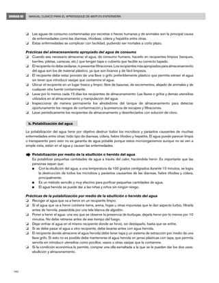 192
Manual Clínico para el Aprendizaje de AIEPI en EnfermeríaUNIDAD III
o	 Las aguas de consumo contaminadas por excretas o heces humanas y de animales son la principal causa
de enfermedades como las diarreas, tifoideas, cólera y hepatitis entre otras.
o	 Estas enfermedades se complican con facilidad, pudiendo ser mortales a corto plazo.
Prácticas del almacenamiento apropiado del agua de consumo
o	 Cuando sea necesario almacenar el agua, de consumo humano, hacerlo en recipientes limpios (tanques,
barriles, piletas, canecas, etc.) que tengan tapa o cubierta que facilite su correcto tapado.
o	 Elrecipientenodebeoxidarse,nipresentarfiltraciones.Losrecipientesmásapropiadosparaalmacenamiento
del agua son los de material plástico, ya que son livianos y de fácil limpieza.
o	 El recipiente debe estar provisto de una llave o grifo preferiblemente plástico que permita extraer el agua
sin tener que introducir vasijas que contamine el agua.
o	 Ubicar el recipiente en un lugar fresco y limpio: libre de basuras, de excrementos, alejado de animales y de
cualquier otra fuente contaminante.
o	 Lavar por lo menos cada 15 días los recipientes de almacenamiento: Las llaves o grifos y demás utensilios
utilizados en al almacenamiento y manipulación del agua.
o	 Inspeccionar de manera permanente los alrededores del tanque de almacenamiento para detectar
oportunamente los riesgos de contaminación y la presencia de escapes y filtraciones.
o	 Lavar periódicamente los recipientes de almacenamiento y desinfectarlos con solución de cloro.
b. Potabilización del agua
La potabilización del agua tiene por objetivo destruir todos los microbios y parásitos causantes de muchas
enfermedades entre otras: todo tipo de diarreas, cólera, fiebre tifoideo y hepatitis. El agua puede parecer limpia
o transparente pero esto no es garantía de agua potable porque estos microorganismos aunque no se ven a
simple vista, están en el agua y causan las enfermedades.
Æ	Potabilización por medio de la ebullición o hervido del agua
	 Es potabilizar pequeñas cantidades de agua a través del calor, haciéndola hervir. Es importante que las
personas sepan que:
n	 Con la ebullición del agua, a una temperatura da 100 grados centígrados durante 10 minutos, se logra
la destrucción de todos los microbios y parásitos causantes de las diarreas, fiebre tifoidea y cólera,
principalmente.
n	 Es un método sencillo y muy efectivo para purificar pequeñas cantidades de agua.
n	 El agua hervida se puede dar a las niñas y niños sin ningún riesgo.
Prácticas de la potabilización por medio de la ebullición o hervido del agua
o	 Recoger el agua que va a hervir en un recipiente limpio.
o	 Si el agua que va a hervir contiene tierra, arena, hojas u otras impurezas que le dan aspecto turbio, filtrarla
antes de hervirla, pasándola por una tela blanca de algodón.
o	 Poner a hervir el agua: una vez que se observe lo presencia de burbujas, dejarla hervir por lo menos por 10
minutos. No debe retirarse antes de ese tiempo del fuego.
o	 Dejar enfriar el agua en el mismo recipiente donde se hirvió, sin destaparlo, hasta que se enfríe.
o	 Si se debe pasar el agua a otro recipiente, debe lavarse antes con agua hervida.
o	 El recipiente donde almacene el agua hervida debe tener tapa y un sistema de extracción por medio de una
llave grifo. Si esto no es posible debe mantenerse el agua hervida en jarras plásticas con tapa, que permita
servirla sin introducir utensilios como pocillos, vasos u otras vasijas que la contamine.
o	 Si la condición económica lo permite, comprar una olla esmaltada a la que se le pueden dar los dos usos:
ebullición y almacenamiento.
 