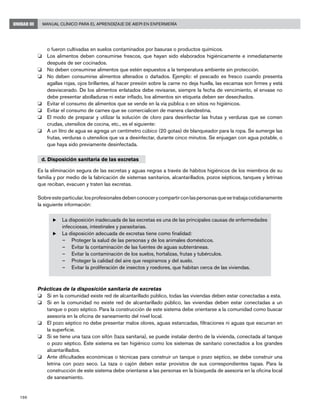 196
Manual Clínico para el Aprendizaje de AIEPI en EnfermeríaUNIDAD III
o fueron cultivadas en suelos contaminados por basuras o productos químicos.
o	 Los alimentos deben consumirse frescos, que hayan sido elaborados higiénicamente e inmediatamente
después de ser cocinados.
o	 No deben consumirse alimentos que estén expuestos a la temperatura ambiente sin protección.
o	 No deben consumirse alimentos alterados o dañados. Ejemplo: el pescado es fresco cuando presenta
agallas rojas, ojos brillantes, al hacer presión sobre la carne no deja huella, las escamas son firmes y está
desviscerado. De los alimentos enlatados debe revisarse, siempre la fecha de vencimiento, el envase no
debe presentar abolladuras ni estar inflado, los alimentos sin etiqueta deben ser desechados.
o	 Evitar el consumo de alimentos que se vende en la vía pública o en sitios no higiénicos.
o	 Evitar el consumo de carnes que se comercialicen de manera clandestina.
o	 El modo de preparar y utilizar la solución de cloro para desinfectar las frutas y verduras que se comen
crudas, utensilios de cocina, etc., es el siguiente:
o	 A un litro de agua se agrega un centímetro cúbico (20 gotas) de blanqueador para la ropa. Se sumerge las
frutas, verduras o utensilios que va a desinfectar, durante cinco minutos. Se enjuagan con agua potable, o
que haya sido previamente desinfectada.
d. Disposición sanitaria de las excretas
Es la eliminación segura de las excretas y aguas negras a través de hábitos higiénicos de los miembros de su
familia y por medio de la fabricación de sistemas sanitarios, alcantarillados, pozos sépticos, tanques y letrinas
que reciban, evacuen y traten las excretas.
Sobreesteparticular,losprofesionalesdebenconocerycompartirconlaspersonasquesetrabajacotidianamente
la siguiente información:
u	La disposición inadecuada de las excretas es una de las principales causas de enfermedades
infecciosas, intestinales y parasitarias.
u	La disposición adecuada de excretas tiene como finalidad:
–	 Proteger la salud de las personas y de los animales domésticos.
–	 Evitar la contaminación de las fuentes de aguas subterráneas.
–	 Evitar la contaminación de los suelos, hortalizas, frutas y tubérculos.
–	 Proteger la calidad del aire que respiramos y del suelo.
–	 Evitar la proliferación de insectos y roedores, que habitan cerca de las viviendas.
Prácticas de la disposición sanitaria de excretas
o	 Si en la comunidad existe red de alcantarillado público, todas las viviendas deben estar conectadas a esta.
o	 Si en la comunidad no existe red de alcantarillado público, las viviendas deben estar conectadas a un
tanque o pozo séptico. Para la construcción de este sistema debe orientarse a la comunidad como buscar
asesoría en la oficina de saneamiento del nivel local.
o	 El pozo séptico no debe presentar malos olores, aguas estancadas, filtraciones ni aguas que escurran en
la superficie.
o	 Si se tiene una taza con sifón (taza sanitaria), se puede instalar dentro de la vivienda, conectada al tanque
o pozo séptico. Este sistema es tan higiénico como los sistemas de sanitario conectados a los grandes
alcantarillados.
o	 Ante dificultades económicas o técnicas para construir un tanque o pozo séptico, se debe construir una
letrina con pozo seco. La taza o cajón deben estar provistos de sus correspondientes tapas. Para la
construcción de este sistema debe orientarse a las personas en la búsqueda de asesoría en la oficina local
de saneamiento.
 