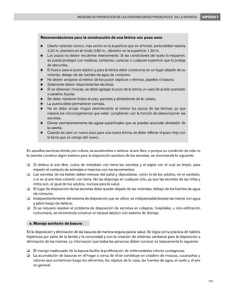 197
Medidas de prevención de las enfermedades prevalentes en la infancia CAPÍTULO 7
Recomendaciones para la construcción de una letrina con pozo seco
u	Diseño redondo cónico, más ancho en la superficie que en el fondo, profundidad máxima
2.20 m, diámetro en el fondo 0.80 m., diámetro en la superficie 1,30 m.
u	Los pozos no deben recubrirse interiormente. Si las condiciones del suelo lo requieren,
se puede proteger con maderas, tambores, canecas o cualquier superficie que lo proteja
de derrumbe.
u	El hueco para el pozo séptico y para la letrina debe construirse en un lugar alejado de su
vivienda, debajo de las fuentes de agua de consumo.
u	No deben arrojarse al interior de los pozos sépticos o letrinas, papeles ni basura.
u	Solamente deben disponerse las excretas.
u	Si se observan moscas, se debe agregar al pozo de la letrina un vaso de aceite quemado
o parafina liquida.
u	Se debe mantener limpio el piso, paredes y alrededores de la caseta.
u	La puerta debe permanecer cerrada.
u	No se debe arrojar ningún desinfectante al interior los pozos de las letrinas, ya que
mataría los microorganismos que están cumpliendo con la función de descomponer las
excretas.
u	Drenar permanentemente las aguas superficiales que se puedan acumular alrededor de
la caseta.
u	Cuando se cave un nuevo pozo para una nueva letrina, se debe rellenar el pozo viejo con
la tierra que se extrajo del nuevo.
En aquellos sectores donde por cultura, se acostumbra o defecar al aire libre, o porque su condición de vida no
le permite construir algún sistema para la disposición sanitario de las excretas, se recomienda lo siguiente:
o	 Si defeca al aire libre, cubra de inmediato con tierra las excretas y el papel con el cual se limpió, para
impedir el contacto de animales e insectos con los excrementos.
o	 Las excretas de los bebés deben retirase del pañal y depositarse, como lo de los adultos, en el sanitario,
o si es al aire libre cubierto con tierra. No las disponga en cualquier sitio, ya que las excretas de las niñas y
niños son, al igual de los adultos, nocivas para la salud.
o	 El lugar de disposición de las excretas debe quedar alejado de las viviendas, debajo de los fuentes de agua
de consumo.
o	 Independientemente del sistema de disposición que se utilice, es indispensable lavarse las manos con agua
y jabón luego de defecar.
o	 Si se requiere resolver el problema de disposición de excretas en colegios, hospitales, u otra edificación
comunitaria, se recomienda construir un tanque séptico con sistema de drenaje.
e. Manejo sanitario de basura
Es la disposición y eliminación de las basuras de manera segura para la salud. Se logra con la práctica de hábitos
higiénicos por parte de la familia y la comunidad y con la creación de sistemas sanitarios para la disposición y
eliminación de las mismas. La información que todas las personas deben conocer es básicamente lo siguiente:
o	 El manejo inadecuado de la basura facilita la proliferación de enfermedades infecto contagiosas.
o	 La acumulación de basuras en el hogar o cerca de él se constituye en criadero de moscas, cucarachas y
ratones que contaminan luego los alimentos, los objetos de la casa, las fuentes de agua, el suelo y el aire
en general.
 