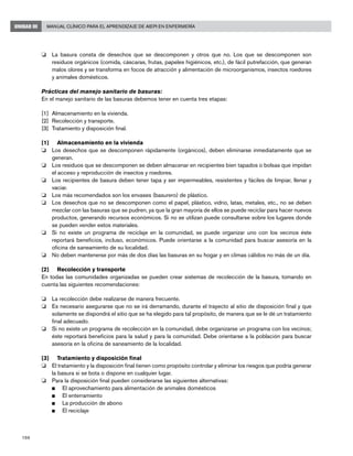 198
Manual Clínico para el Aprendizaje de AIEPI en EnfermeríaUNIDAD III
o	 La basura consta de desechos que se descomponen y otros que no. Los que se descomponen son
residuos orgánicos (comida, cáscaras, frutas, papeles higiénicos, etc.), de fácil putrefacción, que generan
malos olores y se transforma en focos de atracción y alimentación de microorganismos, insectos roedores
y animales domésticos.
Prácticas del manejo sanitario de basuras:
En el manejo sanitario de las basuras debemos tener en cuenta tres etapas:
[1]	 Almacenamiento en la vivienda.
[2]	 Recolección y transporte.
[3]	 Tratamiento y disposición final.
[1]	 Almacenamiento en la vivienda
o 	 Los desechos que se descomponen rápidamente (orgánicos), deben eliminarse inmediatamente que se
generan.
o 	 Los residuos que se descomponen se deben almacenar en recipientes bien tapados o bolsas que impidan
el acceso y reproducción de insectos y roedores.
o 	 Los recipientes de basura deben tener tapa y ser impermeables, resistentes y fáciles de limpiar, llenar y
vaciar.
o 	 Los más recomendados son los envases (basurero) de plástico.
o 	 Los desechos que no se descomponen como el papel, plástico, vidrio, latas, metales, etc., no se deben
mezclar con las basuras que se pudren, ya que la gran mayoría de ellos se puede reciclar para hacer nuevos
productos, generando recursos económicos. Si no se utilizan puede consultarse sobre los lugares donde
se pueden vender estos materiales.
o 	 Si no existe un programa de reciclaje en la comunidad, se puede organizar uno con los vecinos éste
reportará beneficios, incluso, económicos. Puede orientarse a la comunidad para buscar asesoría en la
oficina de saneamiento de su localidad.
o 	 No deben mantenerse por más de dos días las basuras en su hogar y en climas cálidos no más de un día.
[2]	 Recolección y transporte
En todas las comunidades organizadas se pueden crear sistemas de recolección de la basura, tomando en
cuenta las siguientes recomendaciones:
o 	 La recolección debe realizarse de manera frecuente.
o 	 Es necesario asegurarse que no se irá derramando, durante el trayecto al sitio de disposición final y que
solamente se dispondrá el sitio que se ha elegido para tal propósito, de manera que se le dé un tratamiento
final adecuado.
o 	 Si no existe un programa de recolección en la comunidad, debe organizarse un programa con los vecinos;
éste reportará beneficios para la salud y para la comunidad. Debe orientarse a la población para buscar
asesoría en la oficina de saneamiento de la localidad.
[3]	 Tratamiento y disposición final
o 	 El tratamiento y la disposición final tienen como propósito controlar y eliminar los riesgos que podría generar
la basura si se bota o dispone en cualquier lugar.
o 	 Para la disposición final pueden considerarse las siguientes alternativas:
n	 El aprovechamiento para alimentación de animales domésticos
n	 El enterramiento
n	 La producción de abono
n	 El reciclaje
 