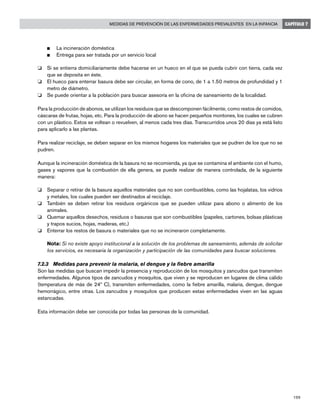 199
Medidas de prevención de las enfermedades prevalentes en la infancia CAPÍTULO 7
n	 La incineración doméstica
n	 Entrega para ser tratada por un servicio local
o 	 Si se entierra domiciliariamente debe hacerse en un hueco en el que se pueda cubrir con tierra, cada vez
que se deposita en éste.
o 	 El hueco para enterrar basura debe ser circular, en forma de cono, de 1 a 1.50 metros de profundidad y 1
metro de diámetro.
o 	 Se puede orientar a la población para buscar asesoría en la oficina de saneamiento de la localidad.
Para la producción de abonos, se utilizan los residuos que se descomponen fácilmente, como restos de comidos,
cáscaras de frutas, hojas, etc. Para la producción de abono se hacen pequeños montones, los cuales se cubren
con un plástico. Estos se voltean o revuelven, al menos cada tres días. Transcurridos unos 20 días ya está listo
para aplicarlo a las plantas.
Para realizar reciclaje, se deben separar en los mismos hogares los materiales que se pudren de los que no se
pudren.
Aunque la incineración doméstica de la basura no se recomienda, ya que se contamina el ambiente con el humo,
gases y vapores que la combustión de ella genera, se puede realizar de manera controlada, de la siguiente
manera:
o 	 Separar o retirar de la basura aquellos materiales que no son combustibles, como las hojalatas, los vidrios
y metales, los cuales pueden ser destinados al reciclaje.
o 	 También se deben retirar los residuos orgánicos que se pueden utilizar para abono o alimento de los
animales.
o 	 Quemar aquellos desechos, residuos o basuras que son combustibles (papeles, cartones, bolsas plásticas
y trapos sucios, hojas, maderas, etc.)
o 	 Enterrar los restos de basura o materiales que no se incineraron completamente.
	 Nota: Si no existe apoyo institucional a la solución de los problemas de saneamiento, además de solicitar
los servicios, es necesaria la organización y participación de las comunidades para buscar soluciones.
7.2.3	 Medidas para prevenir la malaria, el dengue y la fiebre amarilla
Son las medidas que buscan impedir la presencia y reproducción de los mosquitos y zancudos que transmiten
enfermedades. Algunos tipos de zancudos y mosquitos, que viven y se reproducen en lugares de clima cálido
(temperatura de más de 24º C), transmiten enfermedades, como la fiebre amarilla, malaria, dengue, dengue
hemorrágico, entre otras. Los zancudos y mosquitos que producen estas enfermedades viven en las aguas
estancadas.
Esta información debe ser conocida por todas las personas de la comunidad.
 