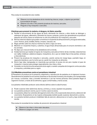200
Manual Clínico para el Aprendizaje de AIEPI en EnfermeríaUNIDAD III
Para evaluar la necesidad de esta medida:
u	Observe si en los alrededores de la vivienda hay charcos, zanjas, u objetos que permitan
la acumulación de agua.
u	Observe si la niña o niño presenta picaduras de insectos, zancudos.
u	Pregunte si hay mosquitos o zancudos.
Prácticas para prevenir la malaria, el dengue y la fiebre amarilla:
o 	 Facilitar el escurrimiento de las aguas de lluvia, eliminando los charcos y sitios donde se detengan y
estanquen las aguas: rellenando y drenando los cauces, acequias y pozos que generalmente se producen
después de la lluvia. Estos se transforman en sitio de proliferación de mosquitos y zancudos.
o 	 Eliminar todos los objetos que puedan convertirse en recipientes de almacenamiento y de aguas estancadas,
como: floreros, jarras, botellas, llantas, envases, cáscaras, etc.
o 	 Regar petróleo sobre los charcos mientras los drena o tapa con tierra.
o 	 Mantener en recipientes limpios y cubiertos, el agua limpia almacenada para el consumo doméstico o de
los animales.
o 	 No dejar que crezca la hierba en los alrededores de la vivienda.
o 	 Instalar barreras que impidan el ingreso de mosquitos y zancudos al interior de las viviendas; estas barreras
son rejillas metálicas o plásticos (angeos, mosquiteros, etc.), que se instalan fijas en las puertas, ventanas
y otras aberturas.
o 	 Prevenir las picaduras de mosquitos o zancudos, usando camisa de manga larga y pantalón largo, en
especial al atardecer y por la noche que es cuando los mosquitos se alimentan.
o 	 Dormir bajo telas impregnadas en insecticida que permitan el acceso de aire pero impidan el paso de
mosquitos o insectos para proteger especialmente a las niñas y niños.
o 	 Consultar con los técnicos de saneamiento de la región, si existen campañas de fumigación contra zancudos
y mosquitos y solicítelas para su región.
7.2.4 Medidas preventivas contra el parasitismo intestinal
El Parasitismo se produce por la presencia, alojamiento y reproducción de parásitos en el organismo humano.
Generalmente los parásitos se encuentran presentes en las excretas humanas y de animales y son transportadas
por moscas, cucarachas, ratas y animales domésticos o por las mismas personas. Estos parásitos llegan al
organismo humano, a través de los alimentos, aguas contaminadas y manos sucias.
Los parásitos intestinales producen varios efectos dañinos sobre la salud humana:
o 	 Puede ocasionar dolor abdominal, diarrea y vómitos y a veces, expulsión de parásitos.
o 	 Los parásitos producen anemia, que en muchos casos es severa.
o 	 Los parásitos utilizan los nutrientes del organismo de la niña o niño ocasionando desnutrición y detención del
crecimiento. El parasitismo en las mujeres embarazadas también puede ocasionar desnutrición y anemia.
o 	 Los parásitos también producen irritabilidad, falta de atención, alteraciones en el sueño y bajo rendimiento
escolar.
Para evaluar la necesidad de las medidas de prevención del parasitismo intestinal:
u	Observe si las niñas o niños están descalzos.
u	Observe si juegan con tierra.
 