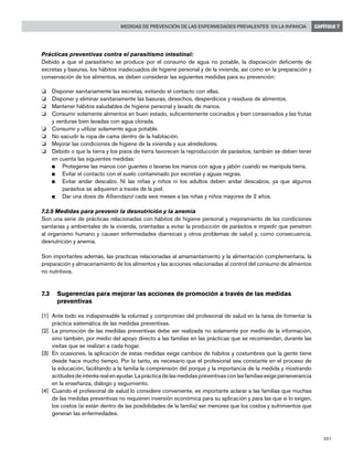 201
Medidas de prevención de las enfermedades prevalentes en la infancia CAPÍTULO 7
Prácticas preventivas contra el parasitismo intestinal:
Debido a que el parasitismo se produce por el consumo de agua no potable, la disposición deficiente de
excretas y basuras, los hábitos inadecuados de higiene personal y de la vivienda, así como en la preparación y
conservación de los alimentos, se deben considerar las siguientes medidas para su prevención:
o 	 Disponer sanitariamente las excretas, evitando el contacto con ellas.
o 	 Disponer y eliminar sanitariamente las basuras, desechos, desperdicios y residuos de alimentos.
o 	 Mantener hábitos saludables de higiene personal y lavado de manos.
o 	 Consumir solamente alimentos en buen estado, suficientemente cocinados y bien conservados y las frutas
y verduras bien lavadas con agua clorada.
o 	 Consumir y utilizar solamente agua potable.
o 	 No sacudir la ropa de cama dentro de la habitación.
o 	 Mejorar las condiciones de higiene de la vivienda y sus alrededores.
o 	 Debido o que la tierra y los pisos de tierra favorecen la reproducción de parásitos, también se deben tener
en cuenta las siguientes medidas:
n 	 Protegerse las manos con guantes o lavarse los manos con agua y jabón cuando se manipula tierra.
n 	 Evitar el contacto con el suelo contaminado por excretas y aguas negras.
n 	 Evitar andar descalzo. Ni las niñas y niños ni los adultos deben andar descalzos, ya que algunos
parásitos se adquieren a través de la piel.
n 	 Dar una dosis de Albendazol cada seis meses a las niñas y niños mayores de 2 años.
7.2.5 Medidas para prevenir la desnutrición y la anemia
Son una serie de prácticas relacionadas con hábitos de higiene personal y mejoramiento de las condiciones
sanitarias y ambientales de la vivienda, orientadas a evitar la producción de parásitos e impedir que penetren
al organismo humano y causen enfermedades diarreicas y otros problemas de salud y, como consecuencia,
desnutrición y anemia.
Son importantes además, las practicas relacionadas al amamantamiento y la alimentación complementaria, la
preparación y almacenamiento de los alimentos y las acciones relacionadas al control del consumo de alimentos
no nutritivos.
7.3	Sugerencias para mejorar las acciones de promoción a través de las medidas 		
	 preventivas
[1]	 Ante todo es indispensable la voluntad y compromiso del profesional de salud en la tarea de fomentar la
práctica sistemática de las medidas preventivas.
[2]	 La promoción de las medidas preventivas debe ser realizada no solamente por medio de la información,
sino también, por medio del apoyo directo a las familias en las prácticas que se recomiendan, durante las
visitas que se realizan a cada hogar.
[3]	 En ocasiones, la aplicación de estas medidas exige cambios de hábitos y costumbres que la gente tiene
desde hace mucho tiempo. Por lo tanto, es necesario que el profesional sea constante en el proceso de
la educación, facilitando a la familia la comprensión del porque y la importancia de la medida y mostrando
actitudes de interés real en ayudar. La práctica de las medidas preventivas con las familias exige perseverancia
en la enseñanza, diálogo y seguimiento.
[4]	 Cuando el profesional de salud lo considere conveniente, es importante aclarar a las familias que muchas
de las medidas preventivas no requieren inversión económica para su aplicación y para las que si lo exigen,
los costos (si están dentro de las posibilidades de la familia) ser menores que los costos y sufrimientos que
generan las enfermedades.
 
