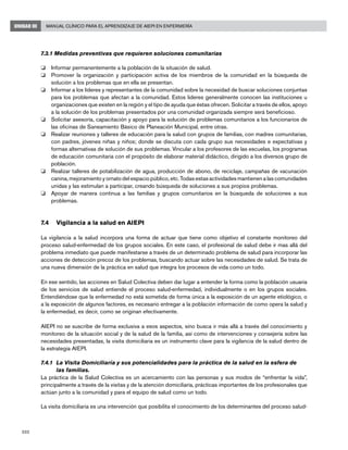 202
Manual Clínico para el Aprendizaje de AIEPI en EnfermeríaUNIDAD III
7.3.1 Medidas preventivas que requieren soluciones comunitarias
o 	 Informar permanentemente a la población de la situación de salud.
o 	 Promover la organización y participación activa de los miembros de la comunidad en la búsqueda de
solución a los problemas que en ella se presentan.
o 	 Informar a los líderes y representantes de la comunidad sobre la necesidad de buscar soluciones conjuntas
para los problemas que afectan a la comunidad. Estos lideres generalmente conocen las instituciones u
organizaciones que existen en la región y el tipo de ayuda que éstas ofrecen. Solicitar a través de ellos, apoyo
a la solución de los problemas presentados por una comunidad organizada siempre será beneficioso.
o 	 Solicitar asesoría, capacitación y apoyo para la solución de problemas comunitarios a los funcionarios de
las oficinas de Saneamiento Básico de Planeación Municipal, entre otras.
o 	 Realizar reuniones y talleres de educación para la salud con grupos de familias, con madres comunitarias,
con padres, jóvenes niñas y niños; donde se discuta con cada grupo sus necesidades e expectativas y
formas alternativas de solución de sus problemas. Vincular a los profesores de las escuelas, los programas
de educación comunitaria con el propósito de elaborar material didáctico, dirigido a los diversos grupo de
población.
o 	 Realizar talleres de potabilización de agua, producción de abono, de reciclaje, campañas de vacunación
canina, mejoramiento y ornato del espacio público, etc. Todas estas actividades mantienen a las comunidades
unidas y las estimulan a participar, creando búsqueda de soluciones a sus propios problemas.
o 	 Apoyar de manera continua a las familias y grupos comunitarios en la búsqueda de soluciones a sus
problemas.
7.4	 Vigilancia a la salud en AIEPI
La vigilancia a la salud incorpora una forma de actuar que tiene como objetivo el constante monitoreo del
proceso salud-enfermedad de los grupos sociales. En este caso, el profesional de salud debe ir mas allá del
problema inmediato que puede manifestarse a través de un determinado problema de salud para incorporar las
acciones de detección precoz de los problemas, buscando actuar sobre las necesidades de salud. Se trata de
una nueva dimensión de la práctica en salud que integra los procesos de vida como un todo.
En ese sentido, las acciones en Salud Colectiva deben dar lugar a entender la forma como la población usuaria
de los servicios de salud entiende el proceso salud-enfermedad, individualmente o en los grupos sociales.
Entendiéndose que la enfermedad no está sometida de forma única a la exposición de un agente etiológico, o
a la exposición de algunos factores, es necesario entregar a la población información de como opera la salud y
la enfermedad, es decir, como se originan efectivamente.
AIEPI no se suscribe de forma exclusiva a esos aspectos, sino busca ir más allá a través del conocimiento y
monitoreo de la situación social y de la salud de la familia, así como de intervenciones y consejería sobre las
necesidades presentadas, la visita domiciliaria es un instrumento clave para la vigilancia de la salud dentro de
la estrategia AIEPI.
7.4.1 	La Visita Domiciliaría y sus potencialidades para la práctica de la salud en la esfera de 		
	 las familias.
La práctica de la Salud Colectiva es un acercamiento con las personas y sus modos de “enfrentar la vida”,
principalmente a través de la visitas y de la atención domiciliaría, prácticas importantes de los profesionales que
actúan junto a la comunidad y para el equipo de salud como un todo.
La visita domiciliaria es una intervención que posibilita el conocimiento de los determinantes del proceso salud-
 