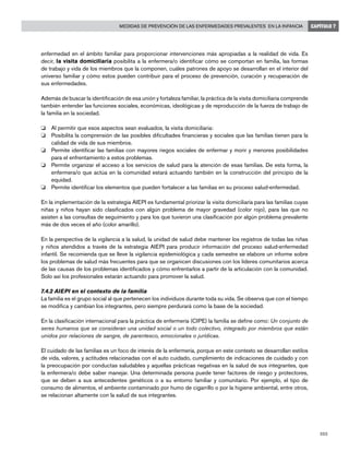 203
Medidas de prevención de las enfermedades prevalentes en la infancia CAPÍTULO 7
enfermedad en el ámbito familiar para proporcionar intervenciones más apropiadas a la realidad de vida. Es
decir, la visita domiciliaria posibilita a la enfermera/o identificar cómo se comportan en familia, las formas
de trabajo y vida de los miembros que la componen, cuáles patrones de apoyo se desarrollan en el interior del
universo familiar y cómo estos pueden contribuir para el proceso de prevención, curación y recuperación de
sus enfermedades.
Además de buscar la identificación de esa unión y fortaleza familiar, la práctica de la visita domiciliaria comprende
también entender las funciones sociales, económicas, ideológicas y de reproducción de la fuerza de trabajo de
la familia en la sociedad.
o 	 Al permitir que esos aspectos sean evaluados, la visita domiciliaria:
o 	 Posibilita la comprensión de las posibles dificultades financieras y sociales que las familias tienen para la
calidad de vida de sus miembros.
o 	 Permite identificar las familias con mayores riegos sociales de enfermar y morir y menores posibilidades
para el enfrentamiento a estos problemas.
o 	 Permite organizar el acceso a los servicios de salud para la atención de esas familias. De esta forma, la
enfermera/o que actúa en la comunidad estará actuando también en la construcción del principio de la
equidad.
o 	 Permite identificar los elementos que pueden fortalecer a las familias en su proceso salud-enfermedad.
En la implementación de la estrategia AIEPI es fundamental priorizar la visita domiciliaría para las familias cuyas
niñas y niños hayan sido clasificados con algún problema de mayor gravedad (color rojo), para las que no
asisten a las consultas de seguimiento y para los que tuvieron una clasificación por algún problema prevalente
más de dos veces el año (color amarillo).
En la perspectiva de la vigilancia a la salud, la unidad de salud debe mantener los registros de todas las niñas
y niños atendidos a través de la estrategia AIEPI para producir información del proceso salud-enfermedad
infantil. Se recomienda que se lleve la vigilancia epidemiológica y cada semestre se elabore un informe sobre
los problemas de salud más frecuentes para que se organicen discusiones con los líderes comunitarios acerca
de las causas de los problemas identificados y cómo enfrentarlos a partir de la articulación con la comunidad.
Solo así los profesionales estarán actuando para promover la salud.
7.4.2 AIEPI en el contexto de la familia
La familia es el grupo social al que pertenecen los individuos durante toda su vida. Se observa que con el tiempo
se modifica y cambian los integrantes, pero siempre perdurará como la base de la sociedad.
En la clasificación internacional para la práctica de enfermería (CIPE) la familia se define como: Un conjunto de
seres humanos que se consideran una unidad social o un todo colectivo, integrado por miembros que están
unidos por relaciones de sangre, de parentesco, emocionales o jurídicas.
El cuidado de las familias es un foco de interés de la enfermería, porque en este contexto se desarrollan estilos
de vida, valores, y actitudes relacionadas con el auto cuidado, cumplimiento de indicaciones de cuidado y con
la preocupación por conductas saludables y aquellas prácticas negativas en la salud de sus integrantes, que
la enfermera/o debe saber manejar. Una determinada persona puede tener factores de riesgo y protectores,
que se deben a sus antecedentes genéticos o a su entorno familiar y comunitario. Por ejemplo, el tipo de
consumo de alimentos, el ambiente contaminado por humo de cigarrillo o por la higiene ambiental, entre otros,
se relacionan altamente con la salud de sus integrantes.
 