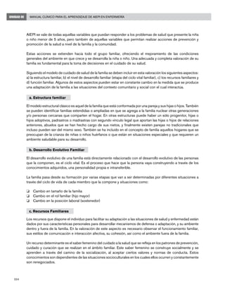 204
Manual Clínico para el Aprendizaje de AIEPI en EnfermeríaUNIDAD III
AIEPI se vale de todas aquellas variables que puedan responder a los problemas de salud que presente la niña
o niño menor de 5 años, pero también de aquellas variables que permitan realizar acciones de prevención y
promoción de la salud a nivel de la familia y la comunidad.
Estas acciones se extienden hacia todo el grupo familiar, ofreciendo el mejoramiento de las condiciones
generales del ambiente en que crece y se desarrolla la niña o niño. Una adecuada y completa valoración de su
familia es fundamental para la toma de decisiones en el cuidado de su salud.
Siguiendo el modelo de cuidado de salud de la familia se deben incluir en esta valoración los siguientes aspectos:
a) la estructura familiar, b) el nivel de desarrollo familiar (etapa del ciclo vital familiar), c) los recursos familiares y
d) función familiar. Algunos de estos aspectos pueden estar en constante cambio en la medida que se produce
una adaptación de la familia a las situaciones del contexto comunitario y social con el cual interactúa.
a. Estructura familiar
El modelo estructural clásico es aquel de la familia que está conformada por una pareja y sus hijas o hijos. También
se pueden identificar familias extendidas o ampliadas en que se agrega a la familia nuclear otras generaciones
y/o personas cercanas que comparten el hogar. En otras estructuras puede haber un sólo progenitor, hijas o
hijos adoptivos, padrastros o madrastras con segundo vínculo legal que aportan las hijas o hijos de relaciones
anteriores, abuelos que se han hecho cargo de sus nietos, y finalmente existen parejas no tradicionales que
incluso pueden ser del mismo sexo. También se ha incluido en el concepto de familia aquellos hogares que se
preocupan de la crianza de niñas o niños huérfanos o que están en situaciones especiales y que requieren un
ambiente saludable para su desarrollo.
b. Desarrollo Evolutivo Familiar
El desarrollo evolutivo de una familia está directamente relacionado con el desarrollo evolutivo de las personas
que la componen, es el ciclo vital. Es el proceso que hace que la persona vaya construyendo a través de los
conocimientos adquiridos, una personalidad propia e intransferible.
La familia pasa desde su formación por varias etapas que van a ser determinadas por diferentes situaciones a
través del ciclo de vida de cada miembro que la compone y situaciones como:
o 	 Cambio en tamaño de la familia
o 	 Cambio en el rol familiar (hijo mayor)
o 	 Cambio en la posición laboral (sostenedor)
c. Recursos Familiares
Los recursos que dispone el individuo para facilitar su adaptación a las situaciones de salud y enfermedad están
dados por sus características personales para desarrollar mecanismos de defensa o adaptación, y su ambiente
dentro y fuera de la familia. En la valoración de este aspecto es necesario observar el funcionamiento familiar,
sus estilos de comunicación e interacción afectiva, su cohesión, así como el ambiente fuera de la familia.
Un recurso determinante es el saber femenino del cuidado a la salud que se refleja en los patrones de prevención,
cuidado y curación que se realizan en el ámbito familiar. Este saber femenino se construye socialmente y se
aprenden a través del camino de la socialización, al aceptar ciertos valores y normas de conducta. Estos
conocimientos son dependientes de las situaciones socioculturales en los cuales ellos ocurren y constantemente
son renegociados.
 