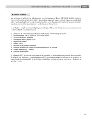205
Medidas de prevención de las enfermedades prevalentes en la infancia CAPÍTULO 7
d. Función Familiar
Las funciones de la familia han sido descritas por diversos autores. Schorr KE (1993) identifica funciones
instrumentales, tales como la alimentación, la vivienda, la seguridad, la supervisión, la higiene, el cuidado de la
salud y la educación, y funciones cognitivo afectivas, tales como el apoyo social, la autoestima, la comunicación,
los valores compartidos, la socialización y las destrezas de afrontamiento.
La familia debe cumplir funciones múltiples y esenciales para el desarrollo de la persona y para la sobre vivencia
y estabilidad de la sociedad, como son:
o 	 protección de sus miembros, prestando cuidado, apoyo, alimentación y educación
o 	 transmisión de la cultura: creencias, tradiciones, valores
o 	 socialización de sus miembros
o 	 satisfacción sexual y reproducción
o 	 seguridad económica
o 	 conferir status
o 	 promover la salud de sus miembros
o 	 mantener la interacción para lograr un ambiente afectivo en armonía
o 	 manejar las tensiones y el estrés
o 	 mantener la estabilidad
La estrategia AIEPI tiene un fuerte componente de educación en salud que permite mantener la comunicación
de la familia con el servicio a través de su personal. En la medida que estas comunicaciones se fortalecen se
logra el estilo de vida saludable de las familias, lo cual influye positivamente en el crecimiento y desarrollo de
las niñas y niños.
 