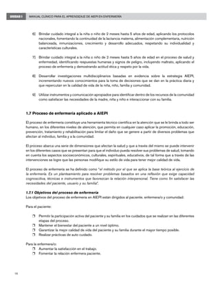 Manual Clínico para el Aprendizaje de AIEPI en Enfermería
18
UNIDAD I
6]	 Brindar cuidado integral a la niña o niño de 2 meses hasta 5 años de edad, aplicando los protocolos
nacionales, fomentando la continuidad de la lactancia materna, alimentación complementaria, nutrición
balanceada, inmunizaciones, crecimiento y desarrollo adecuados, respetando su individualidad y
características culturales.
7]	 Brindar cuidado integral a la niña o niño de 2 meses hasta 5 años de edad en el proceso de salud y
enfermedad, identificando respuestas humanas y signos de peligro, incluyendo maltrato, aplicando el
proceso de enfermería y demostrando actitud ética y respeto por la vida.
8]	 Desarrollar investigaciones multidisciplinarios basadas en evidencia sobre la estrategia AIEPI,
incrementando nuevos conocimientos para la toma de decisiones que se dan en la práctica diaria y
que repercutan en la calidad de vida de la niña, niño, familia y comunidad.
9]	 Utilizar instrumentos y comunicación apropiados para identificar dentro de los recursos de la comunidad
como satisfacer las necesidades de la madre, niña y niño e interaccionar con su familia.
1.7 Proceso de enfermería aplicado a AIEPI
El proceso de enfermería constituye una herramienta técnico científica en la atención que se le brinda a todo ser
humano, en los diferentes niveles de atención, que permita en cualquier caso aplicar la promoción, educación,
prevención, tratamiento y rehabilitación para limitar el daño que se genere a partir de diversos problemas que
afectan al individuo, familia y a la comunidad.
El proceso abarca una serie de dimensiones que afectan la salud y que a través del mismo se puede intervenir
en los diferentes casos que se presentan para que el individuo pueda resolver sus problemas de salud, tomando
en cuenta los aspectos socioeconómicos, culturales, espirituales, educativos, de tal forma que a través de las
intervenciones se logre que las personas modifique su estilo de vida para tener mejor calidad de vida.
El proceso de enfermería se ha definido como “el método por el que se aplica la base teórica al ejercicio de
la enfermería. Es un planteamiento para resolver problemas basados en una reflexión que exige capacidad
cognoscitiva, técnicas e instrumentos que favorezcan la relación interpersonal. Tiene como fin satisfacer las
necesidades del paciente, usuario y su familia”.
1.7.1 Objetivos del proceso de enfermería
Los objetivos del proceso de enfermería en AIEPI están dirigidos al paciente. enfermera/o y comunidad:
Para el paciente:
r	 Permitir la participación activa del paciente y su familia en los cuidados que se realizan en las diferentes
etapas del proceso.
r	 Mantener el bienestar del paciente a un nivel óptimo.
r	 Garantizar la mejor calidad de vida del paciente y su familia durante el mayor tiempo posible.
r	 Realizar prácticas de auto cuidado.
Para la enfermera/o:
r	 Aumentar la satisfacción en el trabajo.
r	 Fomentar la relación enfermera paciente.
 