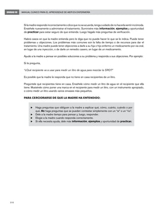 210
Manual Clínico para el Aprendizaje de AIEPI en EnfermeríaUNIDAD III
	 Silamadrerespondeincorrectamenteodicequenoseacuerda,tengacuidadodenohacerlasentirincómoda.
Enséñele nuevamente a administrar el tratamiento. Suministre más información, ejemplos y oportunidad
de practicar para estar seguro de que entiende. Luego hágale más preguntas de verificación.
	 Habrá casos en que la madre entienda pero le diga que no puede hacer lo que se le indica. Puede tener
problemas u objeciones. Los problemas más comunes son la falta de tiempo o de recursos para dar el
tratamiento. Una madre puede tener objeciones a darle a su hija o hijo enfermo un medicamento por vía oral,
en lugar de una inyección, o de darle un remedio casero, en lugar de un medicamento.
	 Ayude a la madre a pensar en posibles soluciones a su problema y responda a sus objeciones. Por ejemplo:
	 Si le pregunta,
	 “¿Qué recipiente va a usar para medir un litro de agua para mezclar la SRO?”
	 Es posible que la madre le responda que no tiene en casa recipientes de un litro.
	 Pregúntele qué recipientes tiene en casa. Enséñele cómo medir un litro de agua en el recipiente que ella
tiene. Muéstrele cómo poner una marca en el recipiente para medir un litro, con un instrumento apropiado,
o cómo medir un litro usando varios envases más pequeños.
	 PARA CERCIORARSE DE QUE LA MADRE HA ENTENDIDO:
u	Haga preguntas que obliguen a la madre a explicar qué, cómo, cuánto, cuándo o por
qué. No haga preguntas que se pueden contestar simplemente con un “sí” o un “no”.
u	Dele a la madre tiempo para pensar y, luego, responder.
u	Elogie a la madre cuando responda correctamente.
u	Si ella necesita ayuda, dele más información, ejemplos y oportunidad de practicar.
 