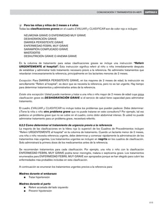 213
Comunicación y tratamientos en AIEPI CAPÍTULO 8
o 	 Para las niñas y niños de 2 meses a 4 años
Todas las clasificaciones graves en el cuadro EVALUAR y CLASIFICAR son de color rojo e incluyen:
	 NEUMONÍA GRAVE O ENFERMEDAD MUY GRAVE
	 DESHIDRATACIÓN GRAVE
	 DIARREA PERSISTENTE GRAVE
	 ENFERMEDAD FEBRIL MUY GRAVE
	 SARAMPIÓN COMPLICADO GRAVE
	 MASTOIDITIS
	 DESNUTRICIÓN GRAVE O ANEMIA GRAVE
En la columna de tratamiento para estas clasificaciones graves se incluye una instrucción “Referir
URGENTEMENTE al hospital”. Esta instrucción significa referir al niño o niña inmediatamente después
de estabilizar y administrar todo tratamiento necesario previo a la referencia. No administre tratamientos que
retardarían innecesariamente la referencia, principalmente en los lactantes menores de 2 meses.
Excepción: Para DIARREA PERSISTENTE GRAVE, en los mayores de 2 meses de edad, la instrucción es
sencillamente “Referir al hospital”; es decir que se necesita la referencia, pero no es tan urgente. Hay tiempo
para determinar tratamientos y administrarlos antes de la referencia.
Existe otra excepción: Usted puede mantener y tratar a una niña o niño mayor de 2 meses de edad cuya única
clasificación grave es DESHIDRATACIÓN GRAVE si el servicio de salud tiene capacidad para administrar
tratamiento.
El cuadro EVALUAR y CLASIFICAR no incluye todos los problemas que pueden padecer. Debe determinar:
¿Tiene la niña o niño otro problema grave que no puede tratarse en este consultorio? Por ejemplo, tal vez
padezca un problema grave que no se cubre en el cuadro, como dolor abdominal intenso. Si usted no puede
administrar tratamiento para un problema grave, necesitará referirlo.
8.2.2 Como determinar el tratamiento de urgencia previo a la referencia
La mayoría de las clasificaciones en la hilera roja (o superior) de los Cuadros de Procedimientos incluyen
“Referir URGENTEMENTE al hospital” en la columna de tratamiento. Cuando un lactante menor de 2 meses,
una niña o niño necesita referencia urgente, debe determinar y comenzar rápidamente la administración de los
tratamientos más urgentes. Los tratamientos urgentes se incluyen en negrita en los cuadros de clasificación.
Solo administrará la primera dosis de los medicamentos antes de la referencia.
Se recomiendan tratamientos para cada clasificación. Por ejemplo, una niña o niño con la clasificación
ENFERMEDAD FEBRIL MUY GRAVE podría tener meningitis, malaria o septicemia grave. Los tratamientos
enumerados para ENFERMEDAD FEBRIL MUY GRAVE son apropiados porque se han elegido para cubrir las
enfermedades más probables incluidas en esta clasificación.
A continuación se enumeran los tratamientos urgentes previos a la referencia para:
Madres durante el embarazo
n	 Tratar hipertensión
Madres durante el parto
n	 Referir acostada del lado izquierdo
n	 Prevenir hipotensión
 
