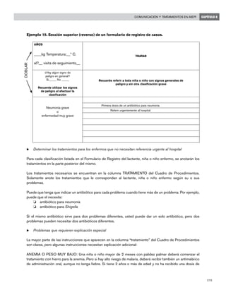 215
Comunicación y tratamientos en AIEPI CAPÍTULO 8
Ejemplo 19. Sección superior (reverso) de un formulario de registro de casos.
AÑOS
____kg Temperatura:__º C.
al?__ visita de seguimiento__
TRATAR
¿Hay algún signo de
peligro en general?
Si_____ No _____
Recuerde utilizar los signos
de peligro al efectuar la
clasificación
Recuerde referir a toda niña o niño con signos generales de
peligro y sin otra clasificación grave
Neumonía grave
o
enfermedad muy grave
	 Primera dosis de un antibiótico para neumonía
	 Referir urgentemente al hospital
u	Determinar los tratamientos para los enfermos que no necesitan referencia urgente al hospital
Para cada clasificación listada en el Formulario de Registro del lactante, niña o niño enfermo, se anotarán los
tratamientos en la parte posterior del mismo.
Los tratamientos necesarios se encuentran en la columna TRATAMIENTO del Cuadro de Procedimientos.
Solamente anote los tratamientos que le correspondan al lactante, niña o niño enfermo según su o sus
problemas.
Puede que tenga que indicar un antibiótico para cada problema cuando tiene más de un problema. Por ejemplo,
puede que el necesite:
o 	 antibiótico para neumonía
o 	 antibiótico para Shigella
Si el mismo antibiótico sirve para dos problemas diferentes, usted puede dar un solo antibiótico, pero dos
problemas pueden necesitar dos antibióticos diferentes.
u	Problemas que requieren explicación especial
La mayor parte de las instrucciones que aparecen en la columna “tratamiento” del Cuadro de Procedimientos
son claras, pero algunas instrucciones necesitan explicación adicional:
ANEMIA O PESO MUY BAJO: Una niña o niño mayor de 2 meses con palidez palmar deberá comenzar el
tratamiento con hierro para la anemia. Pero si hay alto riesgo de malaria, deberá recibir también un antimalárico
de administración oral, aunque no tenga fiebre. Si tiene 2 años o más de edad y no ha recibido una dosis de
DOBLAR
 